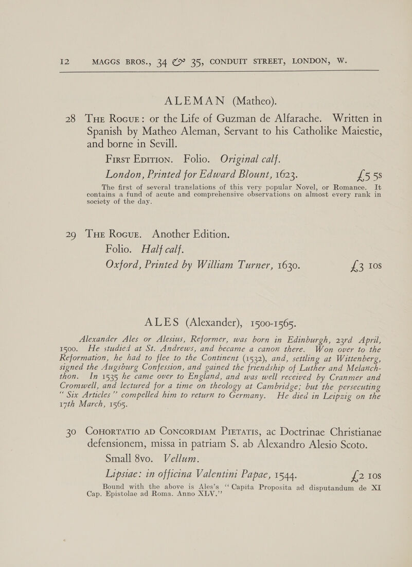  ALEMAN (Matheo). 28 Tue Rocue: or the Life of Guzman de Alfarache. Written in Spanish by Matheo Aleman, Servant to his Catholike Maiestie, and borne in Sevill. First Eprrion. Folio. Original calf. London, Printed for Edward Blount, 1623. £553 The first of several translations of this very popular Novel, or Romance. It contains a fund of acute and comprehensive observations on almost every rank in society of the day. 29 Tue Rocue. Another Edition. Folio. Half calf. Oxford, Printed by William Turner, 1630. {2 10s ALES (Alexander), 1500-1565. Alexander Ales or Alesius, Reformer, was born in Edinburgh, 23rd April, 1500. He studied at St. Andrews, and became a canon there. Won over to the Reformation, he had to flee to the Continent (1532), and, settling at Wittenberg, signed the Augsburg Confession, and gained the friendship of Luther and Melanch- thon. In 1535 he came over to England, and was well received by Cranmer and Cromwell, and lectured for a time on theology at Cambridge; but the persecuting “ Six Articles’’ compelled him to return to Germany. He died in Leipzig on the 17th March, 1565. 30 CoHorraTio aD ConcorpiAM Preratis, ac Doctrinae Christianae defensionem, missa in patriam S. ab Alexandro Alesio Scoto. Small 8vo. Vellum. Lipsiae: in officina Valentim Papae, 1544. {2 Ios Bound with the above is Ales’s ‘‘ Capita Proposita ad disputandum de XI Cap. Epistolae ad Roma. Anno XLV.”