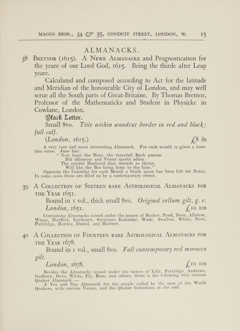 39 40 MAGGS BROS., 34 @9° 35, CONDUIT STREET, LONDON, W. 15 ALMANACKS: the yeare of our Lord God, 1615. Being the thirde after Leap yeare. | Calculated and composed according to Act for the latitude and Meridian of the honourable City of London, and may well serue all the South parts of Great-Britaine. By Thomas Bretnor, Professor of the Mathematicks and Student in Physicke in Cowlane, London. Wlack Letter. Small 8vo. Title within woodcut border in red and black; full calf. (London, 1615.) £38 3s A very rare and most interesting Almanack. For each month is given a four- line verse. June has: ‘‘ Now hunt the Hare, the fearefull Buck pursue Bid idlenesse and Venus sports adieu: The careful Husband that intends to thriue, Will like the Bee bring hony to the hiue.”’ Opposite the Calendar for each Month a blank space has been left for Notes. In some cases these are filled up by a contemporary owner. A COLLECTION OF SIXTEEN RARE ASTROLOGICAL ALMANACKS FOR THE YEAR I65I. Bound in 1 vol., thick small 8vo. Original vellum gilt, g. e. London, 1651. £10 Ios Containing Almanacks issued under the names of Booker, Pond, Dove, Allstree, Wings, Harfleet, Leybourn, Scripture Kalendar, Wade, Swallow, White, Neve, Partridge, Rowley, Daniel, and Herbert. A COLLECTION OF FouRTEEN RARE ASTROLOGICAL ALMANACKS FOR THE YEAR 1678. Bound ini vol., small 8vo. Full contemporary red morocco gilt. London, 1678. £10 10s Besides the Almanacks issued under the names of Lilly, Partridge, Andrews, Gadbury, Dove, White, Fly, Rose, and others, there is the following very curious Quaker Almanack :— A Yea and Nay Almanack for the people called by the men of the World Quakers, with curious Verses, and the Quaker Catechism at the end.