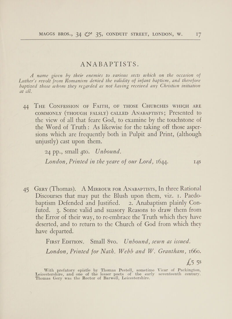 ANB AP IT 1S 1S: A name given by their enemies to.various sects which on the occasion of Luther’s revolt from Romanism denied the validity of infant baptism, and therefore baptized those whom they regarded as not having receiwed any Christian initiation at all. 44 THE ConrFEssioN oF FalrH, OF THOSE CHURCHES WHICH ARE COMMONLY (THOUGH FALSLY) CALLED ANABAPTISTS; Presented to the view of all that feare God, to examine by the touchstone of the Word of Truth: As likewise for the taking off those asper- sions which are frequently both in Pulpit and Print, (although unjustly) cast upon them. 24 pp., small gto. Unbound. London, Printed in the yeare of our Lord, 1644. 14S 45 Gerry (Thomas). A Mrrrovur ror Anasaptists, In three Rational Discourses that may put the Blush upon them, viz. 1. Paedo- baptism Defended and Justified. 2. Anabaptism plainly Con- futed. 3. Some valid and suasory Reasons to draw them from the Error of their way, to re-embrace the Truth which they have deserted, and to return to the Church of God from which they have departed. First Eprrion. Small 8vo. Unbound, sewn as issued. London, Printed for Nath. Webb and W. Grantham, 1660. £5 58 With prefatory epistle by Thomas Pestell, sometime Vicar of Packington, Leicestershire, and one of the lesser poets of the early seventeenth century. Thomas Gery was the Rector of Barwell, Leicestershire.