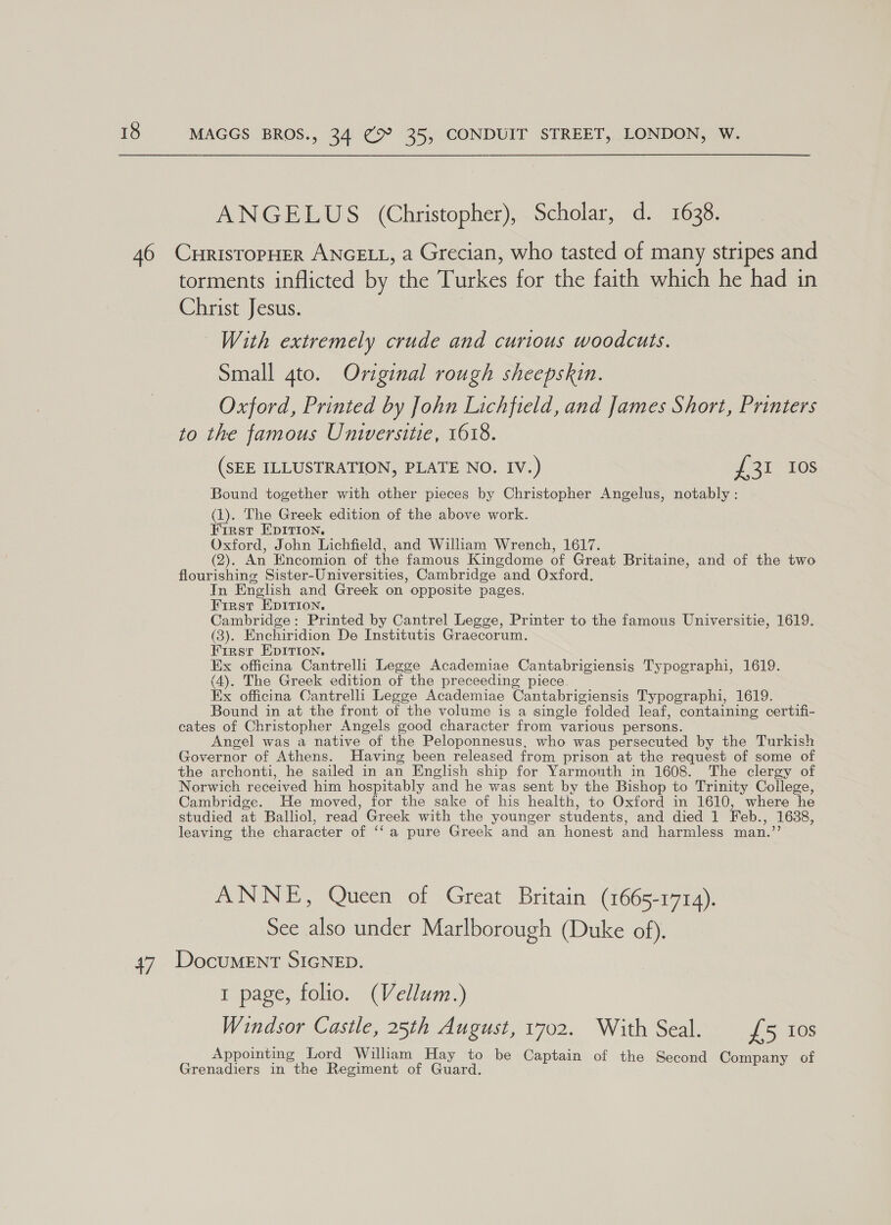 ANGELUS (Christopher), Scholar, d. 1638. 47 torments inflicted by the Turkes for the faith which he had in Christ Jesus. With extremely crude and curious woodcuts. Small 4to. Original rough sheepskin. | Oxford, Printed by John Lichfield, and James Short, Printers to the famous Universitie, 1618. (SEE ILLUSTRATION, PLATE NO. IV.) eel 10s Bound together with other pieces by Christopher Angelus, notably: os The Greek edition of the above work. irst EDITION. Oxford, John Lichfield, and William Wrench, 1617. (2). An Encomion of the famous Kingdome of Great Britaine, and of the two flourishing Sister-Universities, Cambridge and Oxford. In English and Greek on opposite pages. First EDITION. Cambridge: Printed by Cantrel Legge, Printer to the famous Universitie, 1619. (3). Enchiridion De Institutis Graecorum. Firsr EpIrion. Ex officina Cantrelli Legge Academiae Cantabrigiensis Typographi, 1619. (4). The Greek edition of the preceeding piece. Ex officina Cantrelli Legge Academiae Cantabrigiensis Typographi, 1619. Bound in at the front of the volume is a single folded leaf, containing certifi- cates of Christopher Angels good character from various persons. Angel was a native of the Peloponnesus, who was persecuted by the Turkish Governor of Athens. Having been released from prison at the request of some of the archonti, he sailed in an English ship for Yarmouth in 1608. The clergy of Norwich received him hospitably and he was sent by the Bishop to Trinity College, Cambridge. He moved, for the sake of his health, to Oxford in 1610, where he studied at Balliol, read Greek with the younger students, and died 1 Feb., 1638, leaving the character of ‘‘a pure Greek and an honest and harmless man.”’ ANNE, Queen of Great Britain (1665-1714). See also under Marlborough (Duke of). DocuMENT SIGNED. 1 page, folio. (Vellum.) Windsor Castle, 25th August, 1702. With Seal. £5 10s Appointing Lord Wiliam Hay to be Captain of the Second f Grenadiers in the Regiment of Guard. anes SCOT