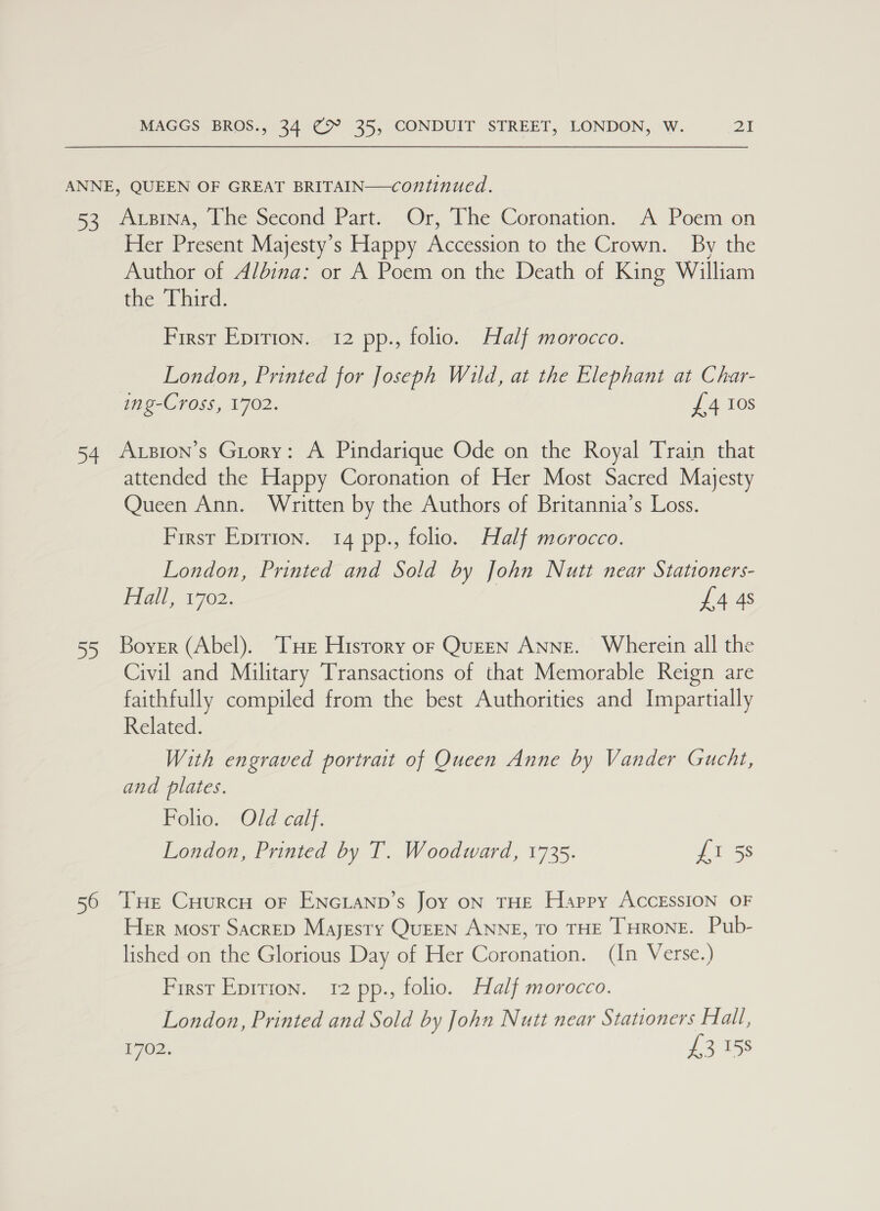 ANNE, QUEEN OF GREAT BRITAIN—continued. foo ibina,.ne oecond Part, Or, Ihe Coronation. A.Pecem.on Her Present Majesty’s Happy Accession to the Crown. By the Author of Albina: or A Poem on the Death of King William the Third. First Eprrion. 12 pp., folio. Half morocco. London, Printed for Joseph Wild, at the Elephant at Char- ing-Cross, 1702. £4 Ios 54 Axsion’s Grory: A Pindarique Ode on the Royal Train that attended the Happy Coronation of Her Most Sacred Majesty Queen Ann. Written by the Authors of Britannia’s Loss. First Eprrion. 14 pp., folio. Half morocco. London, Printed and Sold by John Nutt near Stationers- Hail, 1702. £4 4s 55 Boyer (Abel). THe History or Queen Anne. Wherein all the Civil and Military Transactions of that Memorable Reign are faithfully compiled from the best Authorities and Impartially Related. With engraved portrait of Queen Anne by Vander Gucht, and plates. Folio. Old calf. London, Printed by T. Woodward, 1735. Less 56 THe CHurcuH oF ENGLAND’s Joy ON THE Happy ACCESSION OF Her most SacreD Majesty QuEEN ANNE, TO THE THRONE. Pub- lished on the Glorious Day of Her Coronation. (In Verse.) First Epirion. 12 pp., folio. Half morocco. London, Printed and Sold by John Nutt near Stationers Halt, is £3158