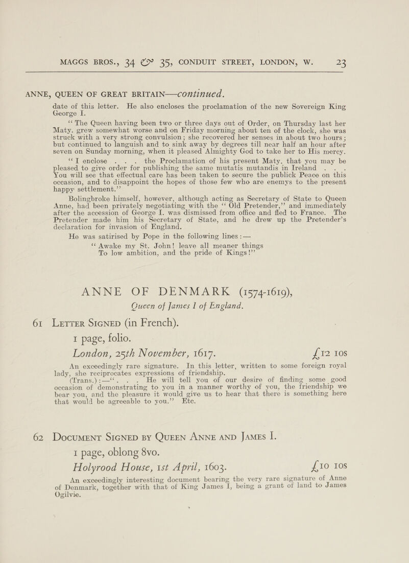 ANNE, QUEEN OF GREAT BRITAIN—continued. date of this letter. He also encloses the proclamation of the new Sovereign King George I. ‘‘The Queen having been two or three days out of Order, on Thursday last her Maty. grew somewhat worse and on Friday morning about ten of the clock, she was struck with a very strong convulsion; she recovered her senses in about two hours; but continued to languish and to sink away by degrees till near half an hour after seven on Sunday morning, when it pleased Almighty God to take her to His mercy. ‘“‘T enclose . . . the Proclamation of his present Maty. that you may be pleased to give order for publishing the same mutatis mutandis in Ireland : You will see that effectual care has been taken to secure the publick Peace on this occasion, and to disappoint the hopes of those few who are enemys to the present happy settlement.”’ Bolingbroke himself, however, although acting as Secretary of State to Queen Anne, had been privately negotiating with the ‘‘ Old Pretender,’’ and immediately after the accession of George I. was dismissed from office and fled to France. The Pretender made him his Secretary of State, and he drew up the Pretender’s declaration for invasion of England. He was satirised by Pope in the following lines :— ‘‘ Awake my St. John! leave all meaner things To low ambition, and the pride of Kings!”’ ANNE OF DENMARK (1574-1619), Cueen of James I of England. 61 Lerrer SIGNED (in French). I page, folio. London, 25th November, 1617. #12 108 An exceedingly rare signature. In this letter, written to some foreign royal lady, she reciprocates expressions of friendship. (lrans.):—‘‘. . . He will tell you of our desire of finding some good occasion of demonstrating to you in a manner worthy of you, the friendship we bear you, and the pleasure it would give us to hear that there is something here that would be agreeable to you.”’ Etc. 62 Document SIGNED By QUEEN ANNE AND JAMES I. 1 page, oblong 8vo. Holyrood House, 1st April, 1603. £10 10s An exceedingly interesting document bearing the very rare signature of Anne of Denmark, together with that of King James I, being a grant of land to James Ogilvie.