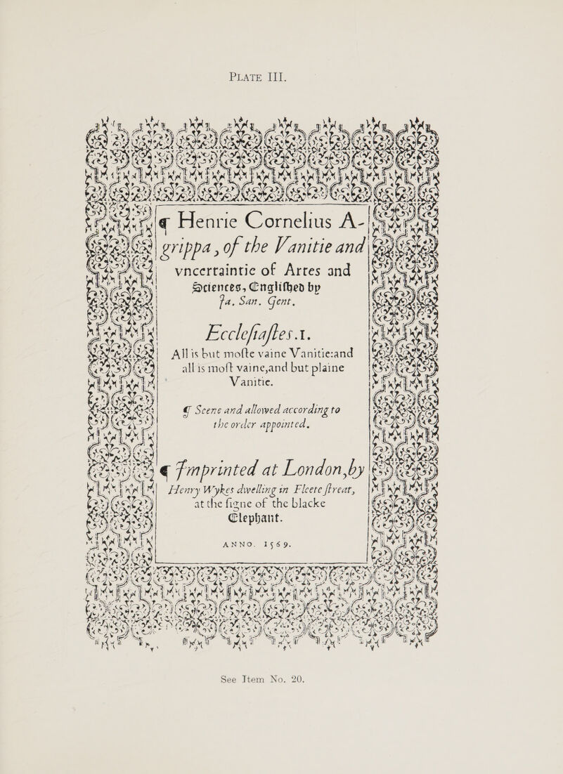 PEATE, ET. K Fou nae KC LG \ ee tity aN ey a i ee A p lius A 1569. Vanitie. Clephant. the order appointed. ANNO. rie Corne rippa , of the Vanitie and fa. San. Gent, Ecclefiaftes.t. Allis but mofte vaine Vanitie:and x he figne of the blacke Hctences, Cnglifhed b Wykes dwellin att all is moft vaine,and but plaine vneertaintie of Artes and G Scene and allowed according to Hen Henry PN 6 \ o&gt; ~  ) 20. See Item No.