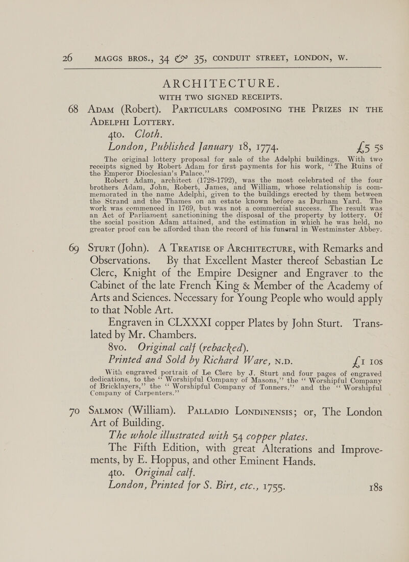  ARCHaATE CTU Rie WITH TWO SIGNED RECEIPTS. Apvevpul Lotrery. Ato. Cloth. London, Published January 18, 1774. £5 58 The original lottery proposal for sale of the Adelphi buildings. With two receipts signed by Robert Adam for first payments for his work, ‘‘ The Ruins of the Emperor Dioclesian’s Palace.’’ Robert Adam, architect (1728-1792), was the most celebrated of the four brothers Adam, John, Robert, James, and William, whose relationship is com- memorated in the name Adelphi, given to the buildings erected by them between the Strand and the Thames on an estate known before as Durham Yard. The work was commenced in 1769, but was not a commercial success. The result was an Act of Parliament sanctionining the disposal of the property by lottery. Of the social position Adam attained, and the estimation in which he was held, no greater proof can be afforded than the record of his funeral in Westminster Abbey. Observations. By that Excellent Master thereof Sebastian Le Clerc, Knight of the Empire Designer and Engraver to the Cabinet of the late French King &amp; Member of the Academy of Arts and Sciences. Necessary for Young People who would apply to that Noble Art. 7 Engraven in CLXXXI copper Plates by John Sturt. Trans- lated by Mr. Chambers. 8vo. Original calf (rebacked). Printed and Sold by Richard Ware, N.v. £1 tos Wit engraved portrait of Le Clere by J. Sturt and four pages of engraved dedications, to the ‘‘ Worshipful Company of Masons,”’ the ‘“‘ Worshipful Company of Bricklayers,’’ the ‘‘ Worshipful Company of Tonners,’’ and the “ Worshipful Company of Carpenters.”’ . Art of Building. The whole ilustrated with 54 copper plates. The Fifth Edition, with great Alterations and Improve- ments, by E. Hoppus, and other Eminent Hands. 4to. Original calf. London, Printed for S. Birt, etc., 1755. 18s