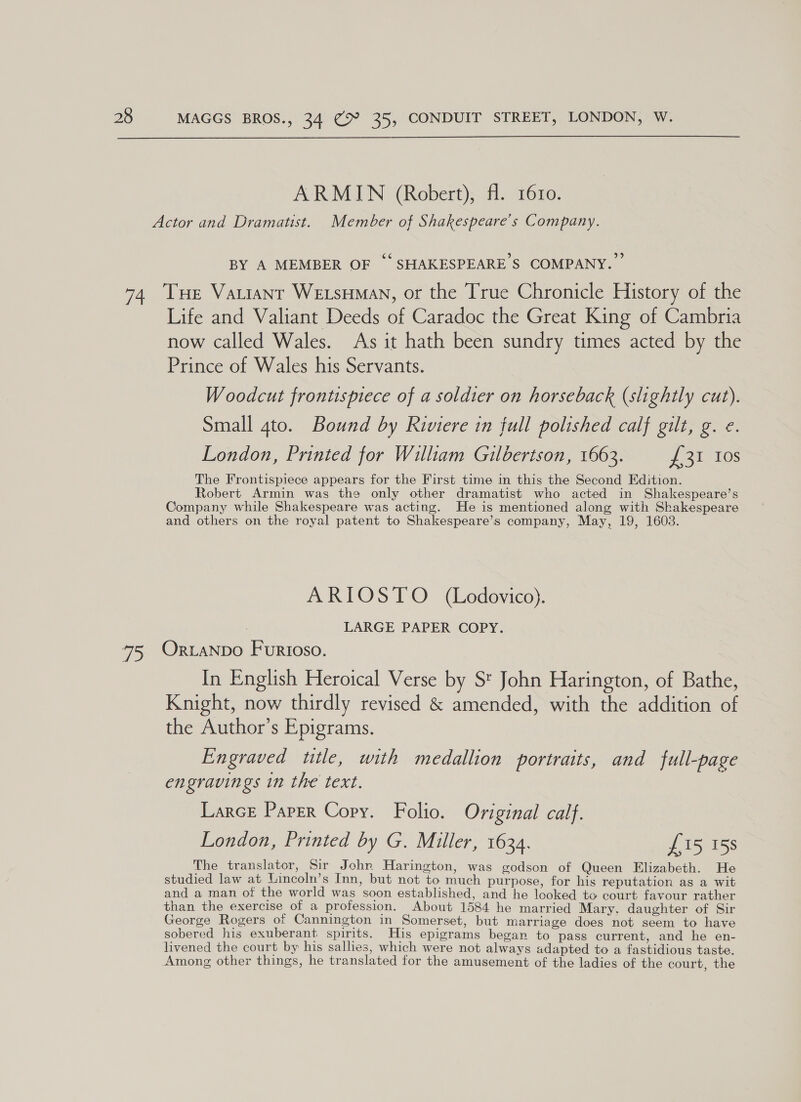  ARMIN (Robert), fl. 16r10. BY A MEMBER OF ‘SHAKESPEARE S$ COMPANY.” Life and Valiant Deeds of Caradoc the Great King of Cambria now called Wales. As it hath been sundry times acted by the Prince of Wales his Servants. Woodcut frontispiece of a soldier on horseback (slightly cut). Small gto. Bound by Riviere in full polished calf gilt, g. e. London, Printed for William Gilbertson, 1663. yo 211s The Frontispiece appears for the First time in this the Second Edition. Robert Armin was the only other dramatist who acted in Shakespeare’s Company while Shakespeare was acting. He is mentioned along with Shakespeare and others on the royal patent to Shakespeare’s company, May, 19, 1603. ARIOSTO _ (Lodovico). LARGE PAPER COPY. In English Heroical Verse by St John Harington, of Bathe, Knight, now thirdly revised &amp; amended, with the addition of the Author’s Epigrams. Engraved title, with medallion portraits, and full-page engravings in the text. Larce Paper Copy. Folio. Original calf. London, Printed by G. Miller, 1634. £15 158 The translator, Sir John Harington, was godson of Queen Elizabeth. He studied law at Lincoln’s Inn, but not to much purpose, for his reputation as a wit and a man of the world was soon established, and he looked to court favour rather than the exercise of a profession. About 1584 he married Mary. daughter of Sir George Rogers of Cannington in Somerset, but marriage does not seem to have sobered his exuberant spirits. His epigrams began to pass current, and he en- livened the court by his sallies, which were not always adapted to a fastidious taste.