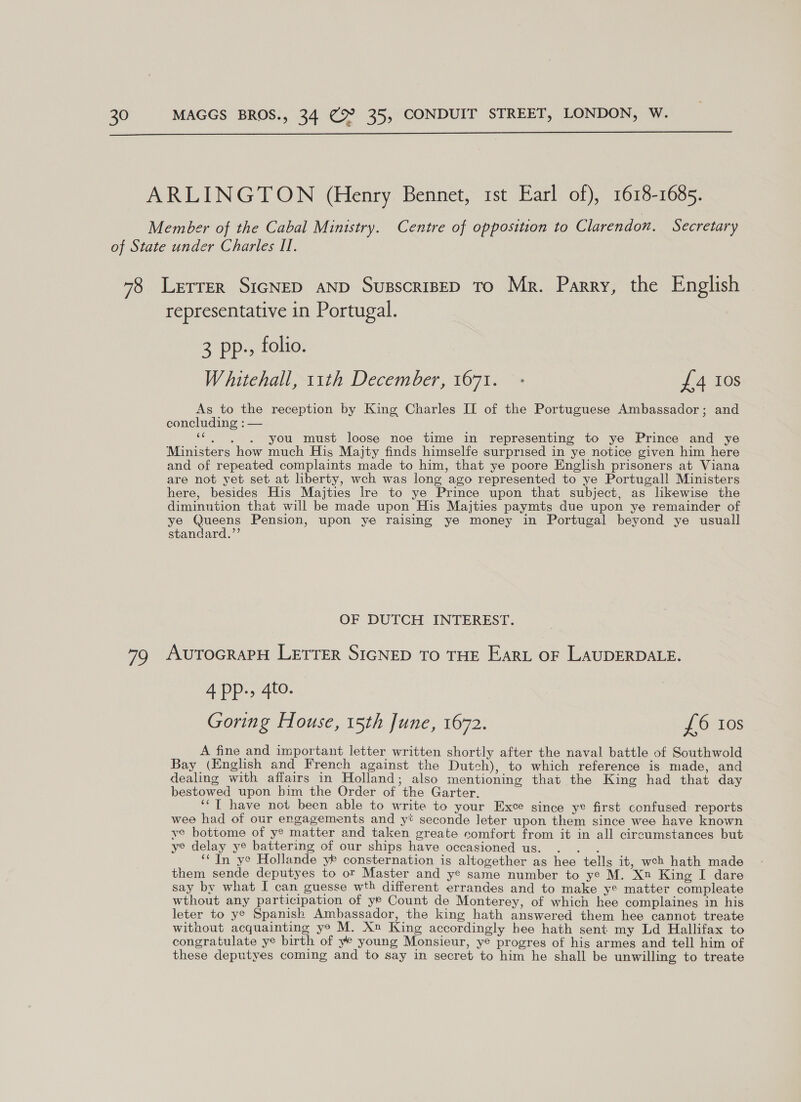  72 representative in Portugal. 3 pp., folio. Whitehall, 11th December, 1671. - TA 0s As to the reception by King Charles IL of the Portuguese Ambassador; and concluding : — is you must loose noe time in representing to ye Prince and ye Ministers how much His Majty finds himselfe surprised in ye notice given him here and of repeated complaints made to him, that ye poore English prisoners at Viana are not yet set at liberty, wch was long ago represented to ye Portugall Ministers here, besides His Majties Ire to ye Prince upon that subject, as likewise the diminution that will be made upon His Majties paymts due upon ye remainder of ye Queens Pension, upon ye raising ye money in Portugal beyond ye usuall standard.”’ OF DUTCH INTEREST. AUTOGRAPH LETTER SIGNED TO THE EARL OF LAUDERDALE. 4 Pp-» 4to. Goring House, 15th June, 1672. £6 10s A fine and important letter written shortly after the naval battle of Southwold Bay (English and French against the Dutch), to which reference is made, and dealing with affairs in Holland; also mentioning that the King had that day bestowed upon him the Order of the Garter. ‘“T have not been able to write to your Exce since ye first confused reports wee had of our engagements and yt seconde leter upon them since wee have known ye bottome of y? matter and taken greate comfort from it in all circumstances but ye delay ye battering of our ships have occasioned us. . . . ‘In ye Hollande yr consternation is altogether as hee tells it, weh hath made them sende deputyes to or Master and ye same number to ye M. Xn King I dare say by what I can guesse wth different errandes and to make ye matter compleate wthout any participation of ye Count de Monterey, of which hee complaines in his leter to ye Spanish Ambassador, the king hath answered them hee cannot treate without acquainting ye M. Xn King accordingly hee hath sent my Ld Hallifax to congratulate ye birth of ye young Monsieur, ye progres of his armes and tell him of these deputyes coming and to say in secret to him he shall be unwilling to treate