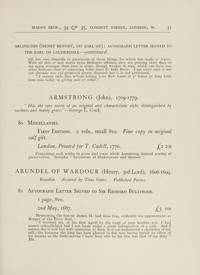 ARLINGTON (HENRY BENNET, IST EARL OF): AUTOGRAPH LETTER SIGNED TO THE EARL OF LAUDERDALE—continued. till hee sees himselfe in possession of those things for which hee made ye warre. With all this or last newes from Hollande affirmes they are putting their fleet to sea again stronger than ever in ships, though weaker in men, which can have noe other bottome than ye conveying home their KE. Indy fleete. I am sorry ours is not yet abroade wee are promised greate dispatch but it is not performed. ‘*7T cannot ende this wthout letting your Exee know of ye honor ye king hath done mee today in giving mee ye order.”’ ARMSTRONG (ohn), 1709-1779. “ Has the rare merit of an original and characteristic style, distinguished by raciness and manly grace.’’—-George L. Cratk. 80 MIscELLANIES. First Eprrion. 2 vols., small 8vo. Fine copy in original calf gilt. London, Printed for T. Cadell, 1770. {2 10s Containing such works in prose and verse which Armstrong deemed worthy of preservation. Includes ‘‘ Imitations of Shakespeare and Spenser.’’ ARUNDEL OF WARDOUR (Henry, 3rd Lord), 1606-1694. Royalist. Accused by Titus Oates. Published Poems. 81 AutTocrapH LETTER SIGNED To Sir Ricuarp BuLsTRODE. I page, 8vo. 2nd May, 1687. {£3 103 ee te honour James II. had done him, evidently his appointment as Keeper of the Privy Seal. ‘“‘T received yrs. of the first Aprill by the hand of your brother wch. I had sooner acknolledged had I not layne under a great indisposition of a cold. And I cannot doe it now but with confusion, to finde in it soe undeserved a character of my self—the honnour the king has been pleased to doe mee beeing purely an effect of i bounty as the little service I have been able to doe him was that of my duty.’’