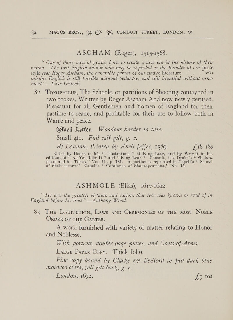 ASCHAM (Roger), 1515-1568. “ One of those men of genius born to create a new era im the history of their nation. The first English author who may be regarded as the founder of our prose style was Roger Ascham, the venerable parent of our native literature. . . . His pristine English is still forcible without pedantry, and still beautiful without orna- ment.’’—Isaac Disraels. 82 Toxopuitus, The Schoole, or partitions of Shooting contayned in two bookes, Written by Roger Ascham And now newly perused. Pleasaunt for all Gentlemen and Yomen of England for their pastime to reade, and profitable for their use to follow both in Warre and peace. Black Letter. Woodcut border to title. Small gto. Full calf gilt, g. e. At London, Printed by Abell Jeffes, 1589. £18 18s Cited by Douce in his “ Illustrations ’’ of King Lear, and by Wright in his editions of ‘‘ As You Like It ” and ‘‘ King Lear.’’ Consult, too, Drake’s ‘‘ Shakes- peare and his Times,’’ Vol. IJ., p. 181. A portion ig reprinted in Capell’s ‘‘ School of Shakespeare.’’? Capeil’s ‘‘ Catalogue of Shakespeariana,’’ No. 15. ASHMOLE (Elias), 1617-1692. “ He was the greatest virtuoso and curtoso that ever was known or read of in England before his time.” —-Anthony Wood. 83. Tse Instrrution, Laws aND CEREMONIES OF THE MOST NoBLE ORDER OF THE GARTER. A work furnished with variety of matter relating to Honor and Noblesse. : With portrait, double-page plates, and Coats-of-Arms. Larce Paper Copy. Thick folio. Fine copy bound by Clarke ¢» Bedford in full dark blue morocco extra, full gilt back, g. e. London, 1672. £49 Ios
