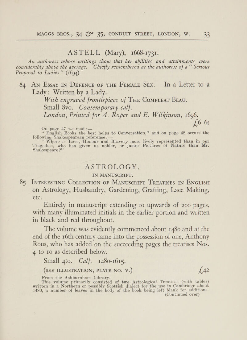 ASTELL (Mary), 1668-1731. An authoress whose writings show that her abilities and attainments were considerably above the average. Chiefly remembered as the authoress of a“ Serious Proposal to Ladies ’’ (1694). 84 AN Essay 1n DEFENCE OF THE FEMALE SEx. Ina Letter to a Lady: Written by a Lady. With engraved frontispiece of ‘THE CompLeat Beau. Small 8vo. Contemporary calf. London, Printed for A. Roper and E. Wilkinson, 1696. £6 6s On page 47 we read :— ‘* English Books the best helps to Conversation,’’ and on page 48 occurs the following Shakespearean reference : — ; ‘Where is Love, Honour and Bravery more lively represented than in our Tragedies, who has given us nobler, or juster Pictures of Nature than Mr. Shakespeare ?”’ ASTROLOGY. IN MANUSCRIPT. 85 INTERESTING CoLLECTION OF Manuscript TREATISES IN ENGLISH on Astrology, Husbandry, Gardening, Grafting, Lace Making, Cie, Entirely in manuscript extending to upwards of 200 pages, with many illuminated initials in the earlier portion and written in black and red throughout. The volume was evidently commenced about 1480 and at the end of the 16th century came into the possession of one, Anthony Rous, who has added on the succeeding pages the treatises Nos. 4 to 10 as described below. Small gto. Calf. 1480-1615. (SEE ILLUSTRATION, PLATE NO. V.) £42 From the Ashburnham hibrary. c This volume primarily consisted of two Astrological Treatises (with tables) written in a Northern or possibly Scottish dialect for the use in Cambridge about 1480, a number of leaves in the body of the book being left blank for additions. (Continued over)