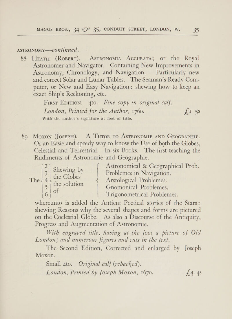 ASTRONOMY—continued. 88 Heat (Ropert). Astronomia Accurata; or the Royal Astronomer and Navigator. Containing New Improvements in Astronomy, Chronology, and Navigation. Particularly new and correct Solar and Lunar Tables. The Seaman’s Ready Com- puter, or New and Easy Navigation: shewing how to keep an exact Ship’s Reckoning, etc. First Epirion. 4to. Fine copy in original calf. London, Printed for the Author, 1760. £i 58 With the author’s signature at foot of title. 89 Moxon (JoserH). A Turor tro AsTRONOMIE AND GEOGRAPHIE. Or an Easie and speedy way to know the Use of both the Globes, Celestial and Terrestrial. In six Books. The first teaching the Rudiments of Astronomie and Geographie. | p24) Shewing by | Astronomical &amp; Geographical Prob. the Globes Problemes in Navigation. The? 4 fe paca oe Arstological Problemes. | &gt; | ae | Gnomonical Problemes. | 6 | | Trigonometrical Problemes. whereunto is added the Antient Poetical stories of the Stars: shewing Reasons why the several shapes and forms are pictured on the Coelestial Globe. As also a Discourse of the Antiquity, Progress and Augmentation of Astronomie. With engraved ttle, having at the foot a picture of Old London; and numerous figures and cuts in the text. The Second Edition, Corrected and enlarged by Joseph Moxon. Small 4to. Original calf (rebacked). London, Printed by Joseph Moxon, 1670. £4 4s