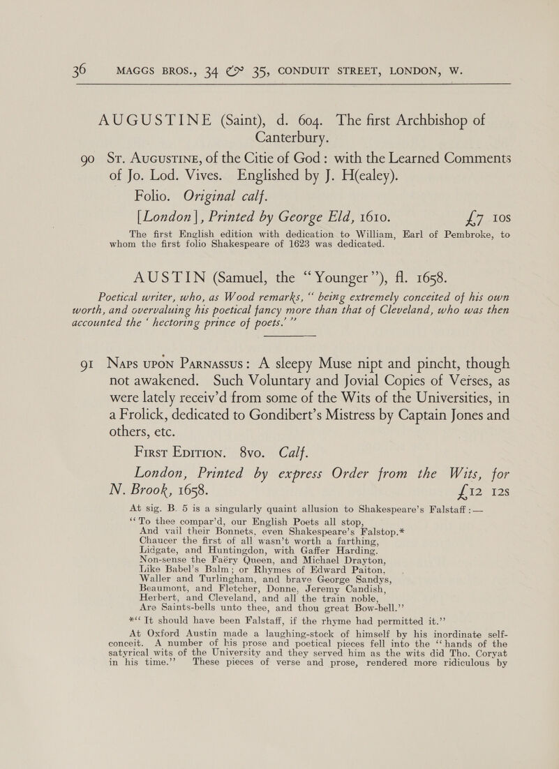 AUGUSTINE (aint), d. 604. The first Archbishop of Canterbury. go Sr. AucustinE, of the Citie of God: with the Learned Comments of Jo. Lod. Vives. Englished by J. H(ealey). Folio. Original calf. [London |, Printed by George Eld, 1610. J7.10S The first English edition with dedication to William, Earl of Pembroke, to whom the first folio Shakespeare of 1623 was dedicated. AUSTIN (Samuel, the “Younger’’), fl. 1658. Poetical writer, who, as Wood remarks, “ being extremely conceited of his own worth, and overvaluing his poetical fancy more than that of Cleveland, who was then accounted the ‘ hectoring prince of poets.’ ”’ gt Naps upon Parnassus: A sleepy Muse nipt and pincht, though not awakened. Such Voluntary and Jovial Copies of Verses, as were lately receiv’d from some of the Wits of the Universities, in a Frolick, dedicated to Gondibert’s Mistress by Captain Jones and others, etc. First Eprrion. 8vo. Calf. London, Printed by express Order from the Wits, for N. Brook, 1658. W228 At sig. B. 5 is a singularly quaint allusion to Shakespeare’s Falstaff :— ‘‘To thee compar’d, our English Poets all stop, And vail their Bonnets, even Shakespeare’s Falstop.* Chaucer the first of all wasn’t worth a farthing, Lidgate, and Huntingdon, with Gaffer Harding. Non-sense the Faéry Queen, and Michael Drayton, Like Babel’s Balm; or Rhymes of Edward Paiton, Waller and Turlingham, and brave George Sandys, Beaumont, and Fletcher, Donne, Jeremy Candish, Herbert, and Cleveland, and all the train noble, Are Saints-bells unto thee, and thou great Bow-bell.”’ *“ Tt should have been Falstaff, if the rhyme had permitted it.” At Oxford Austin made a laughing-stock of himself by his inordinate self- conceit. A number of his prose and poetical pieces fell into the ‘‘ hands of the satyrical wits of the University and they served him as the wits did Tho. Coryat in his time.’’ These pieces of verse and prose, rendered more ridiculous by