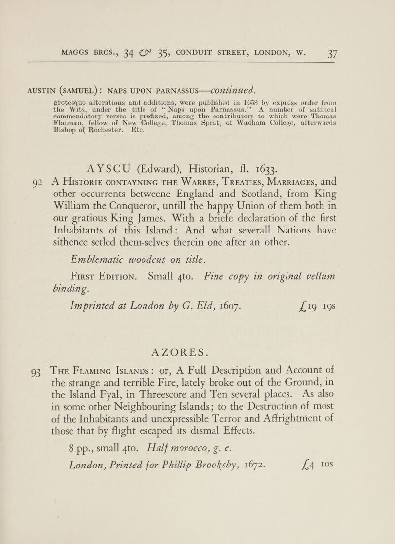 AUSTIN (SAMUEL): NAPS UPON PARNASSUS—continued. grotesque alterations and additions, were published in 1658 by express order from the Wits, under the title of ‘‘ Naps upon Parnassus.’’ A number of satirical commendatory verses is prefixed, among the contributors to which were Thomas Flatman, fellow of New College, Thomas Sprat, of Wadham College, afterwards Bishop of Rochester. Etc. AYSCU (Edward), Historian, fl. 1633. g2 A HisToriE CONTAYNING THE WarrEs, TREATIES, MarriaGEs, and other occurrents betweene England and Scotland, from King William the Conqueror, untill the happy Union of them both in our gratious King James. With a briefe declaration of the first Inhabitants of this Island: And what severall Nations have sithence setled them-selves therein one after an other. Emblematic woodcut on title. First Epirion. Small gto. Fine copy in original vellum binding. Imprinted at London by G. Eld, 1607. £19 19s A LORE S. 93 Tue Framine Istanps: or, A Full Description and Account of the strange and terrible Fire, lately broke out of the Ground, in the Island Fyal, in Threescore and Ten several places. As also in some other Neighbouring Islands; to the Destruction of most of the Inhabitants and unexpressible Terror and Affrightment of those that by flight escaped its dismal Effects. 8 pp., small 4to. Half morocco, g. e. London, Printed for Phillip Brooksby, 1672. £4 Ios