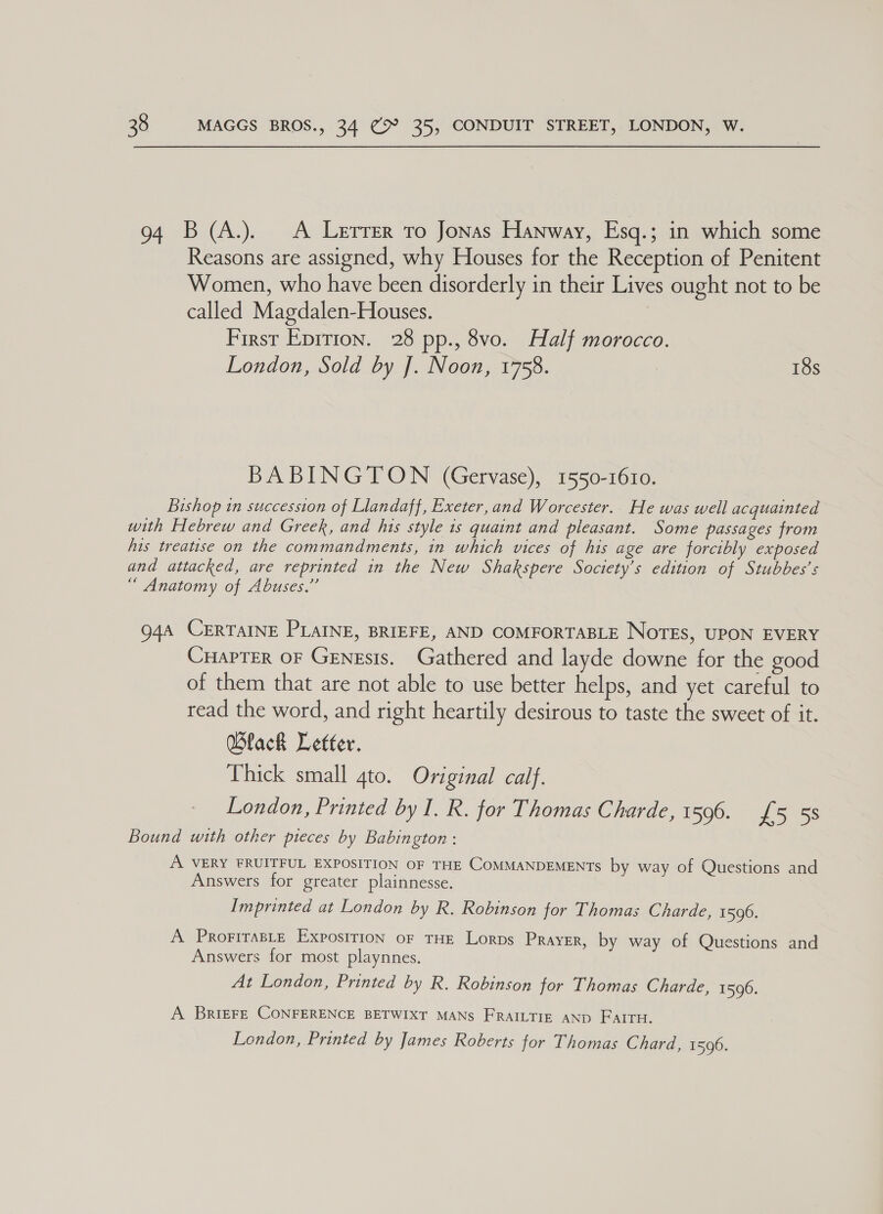 94 B (A.). &lt;A Lerrer to Jonas Hanway, Esq.; in which some Reasons are assigned, why Houses for the Reception of Penitent Women, who have been disorderly in their Lives ought not to be called Magdalen-Houses. First Epirion. 28 pp., 8vo. Half morocco. London, Sold by J. Noon, 1758. : 18s BABINGTON (Gervase), 1550-1610. Bishop in succession of Llandaff, Exeter,and Worcester. He was well acquainted with Hebrew and Greek, and his style 1s quaint and pleasant. Some passages from his treatise on the commandments, in which vices of his age are forcibly exposed and attacked, are reprinted in the New Shakspere Society's edition of Stubbes’s “ Anatomy of Abuses.” 94a CERTAINE PLAINE, BRIEFE, AND COMFORTABLE NoTEs, UPON EVERY CHAPTER OF Genesis. Gathered and layde downe for the good of them that are not able to use better helps, and yet careful to read the word, and right heartily desirous to taste the sweet of it. Wlack Letter. Thick small qto. Original calf. London, Printed by I. R. for Thomas Charde, 1596. £5 58 Bound with other pieces by Babington : A VERY FRUITFUL EXPOSITION OF THE COMMANDEMENTS by way of Questions and Answers for greater plainnesse. Imprinted at London by R. Robinson for Thomas Charde, 1596. A ProriraBLe Expostrion oF THE Lorps Prayer, by way of Questions and Answers for most playnnes. At London, Printed by R. Robinson for Thomas Charde, 1596. A Briere CONFERENCE BETWIXT MANS FRAILTIE AND FAITH. London, Printed by James Roberts for Thomas Chard, 1596.