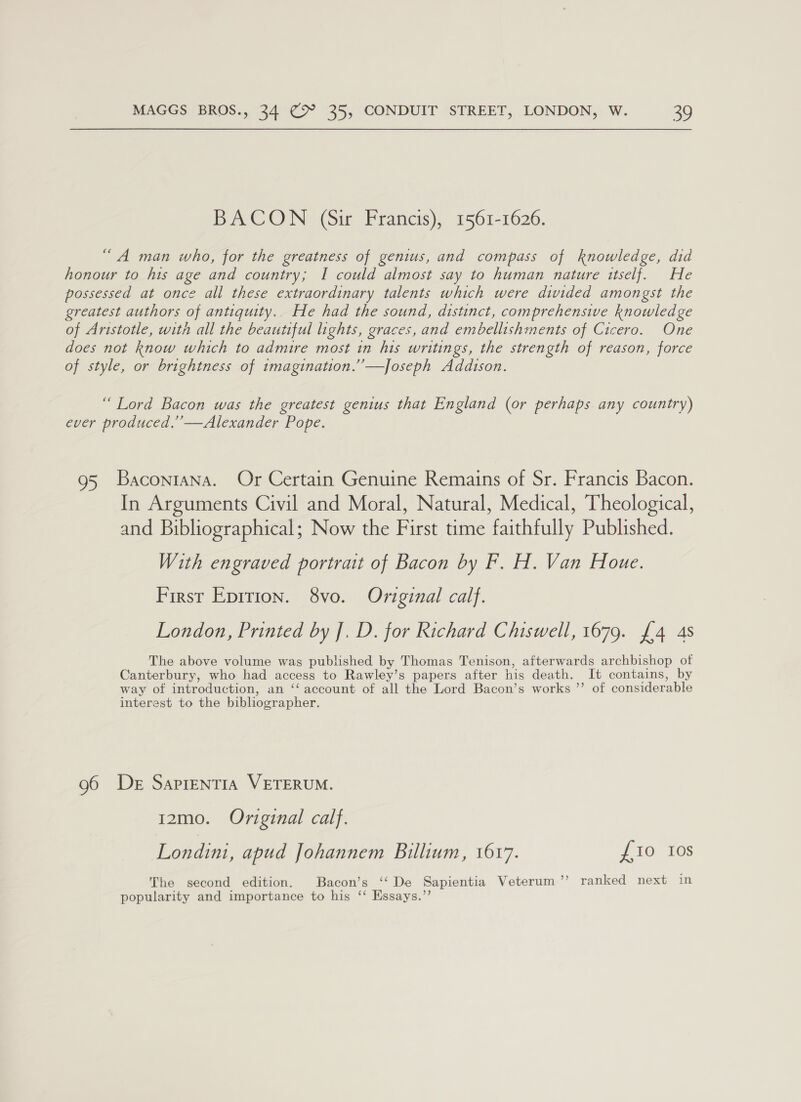 BACON (Sir Francis), 1561-1626. “A man who, for the greatness of genius, and compass of knowledge, did honour to his age and country; I could almost say to human nature itself. He possessed at once all these extraordinary talents which were divided amongst the greatest authors of antiquity.. He had the sound, distinct, comprehensive knowledge of Aristotle, with all the beautiful lights, graces, and embellishments of Cicero. One does not know which to admire most in his writings, the strength of reason, force of style, or brightness of imagination.’’—Joseph Addison. “Lord Bacon was the greatest genius that England (or perhaps any country) ever produced.”’—Alexander Pope. 95 Baconrana. Or Certain Genuine Remains of Sr. Francis Bacon. In Arguments Civil and Moral, Natural, Medical, Theological, and Bibliographical; Now the First time faithfully Published. With engraved portrait of Bacon by F. H. Van Houe. First Epirion. 8vo. Original calf. London, Printed by ], D. for Richard Chiswell, 1679. £4 4s The above volume was published by Thomas Tenison, afterwards archbishop of Canterbury, who had access to Rawley’s papers after his death. It contains, by way of introduction, an ‘‘ account of all the Lord Bacon’s works ”’ of considerable interest to the bibliographer. 96 De Saprentia VETERUM. 12mo. Original calf. Londini, apud Johannem Billium, 1617. £10 10s The second edition. Bacon’s ‘‘ De Sapientia Veterum’’ ranked next in popularity and importance to his ‘‘ Essays.”’