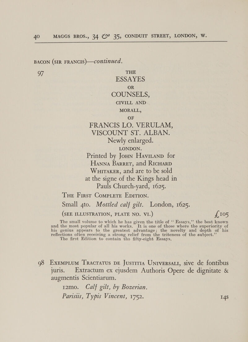  BACON (SIR FRANCIS)—continued. 97 THE ESSAYES OR COUNSELS, CIVILL AND MORALL, OF FRANCIS LO. VERULAM, VISCOUNT ST. ALBAN. Newly enlarged. LONDON. Printed by Joun Havitanp for Hanna Barret, and RicHarp Wuiraker, and are to be sold at the signe ae the Kings head in Pauls Church-yard, 1625. Tue First Compete Epirion. Small 4to. Mottled calf gilt. London, 1625. (SEE ILLUSTRATION, PLATE NO. VI.) £105 The small volume to which he has given the title of ‘° Essays,’’ the best known and the most popular of all his works. It is one of those where the superiority of his genius appears to the greatest advantage; the novelty and depth of his reflections often receiving a strong relief from the triteness of the subject.”’ The first Edition to contain the fifty-eight Essays. 98 Exempium Tracratus DE Justitia Universatt, sive de fontibus juris. Extractum ex eyusdem Authoris Opere de dignitate &amp; augmentis Scientiarum. i2mo. Calf gilt, by Bozertan. Parisus, Typis Vincent, 1752. | 14s