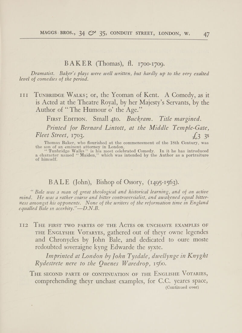  BAKER (Thomas), fl. 1700-17009. _ Dramatst. Baker's plays were well written, but hardly up to the very exalted level of comedies of the period. 111 ‘Tunsripce Watks; or, the Yeoman of Kent. A Comedy, as it is Acted at the Theatre Royal, by her Majesty’s Servants, by the Author of “The Humour o’ the Age.” First Eprrion. Small gto. Buckram. Title margined. Printed for Bernard Lintott, at the Middle Temple-Gate, Piece Street 1703. 3s Thomas Baker, who flourished at the commencement of the 18th Century, was the son of an eminent attorney in London. ‘‘ Tunbridge Walks’’ is his most celebrated Comedy. In it he has introduced a character named ‘‘ Maiden,’’ which was intended by the Author as a portraiture of himself. BALE (John), Bishop of Ossory, (1495-1563). “ Bale was a man of great theological and historical learning, and of an active mind. He was a rather coarse and bitter controversialist, and awakened equal bitter- ness amongst his opponents. None of the writers of the reformation time in England equalled Bale in acerbity.”—D.N.B. 112 THE FIRST TWO PARTES OF THE ACTES OR UNCHASTE EXAMPLES OF THE ENcLysHe Voraryes, gathered out of theyr owne legendes and Chronycles by John Bale, and dedicated to oure moste redoubted soveraigne kyng Edwarde the syxte. Imprinted at London by John Tysdale, dwellynge in Knyght Rydestrete nere to the Quenes Waredrop, 1560. THE SECOND PARTE OF CONTINUATION OF THE ENGLISHE VOTARIES, comprehending theyr unchast examples, for C.C. yeares space, (Continued over)