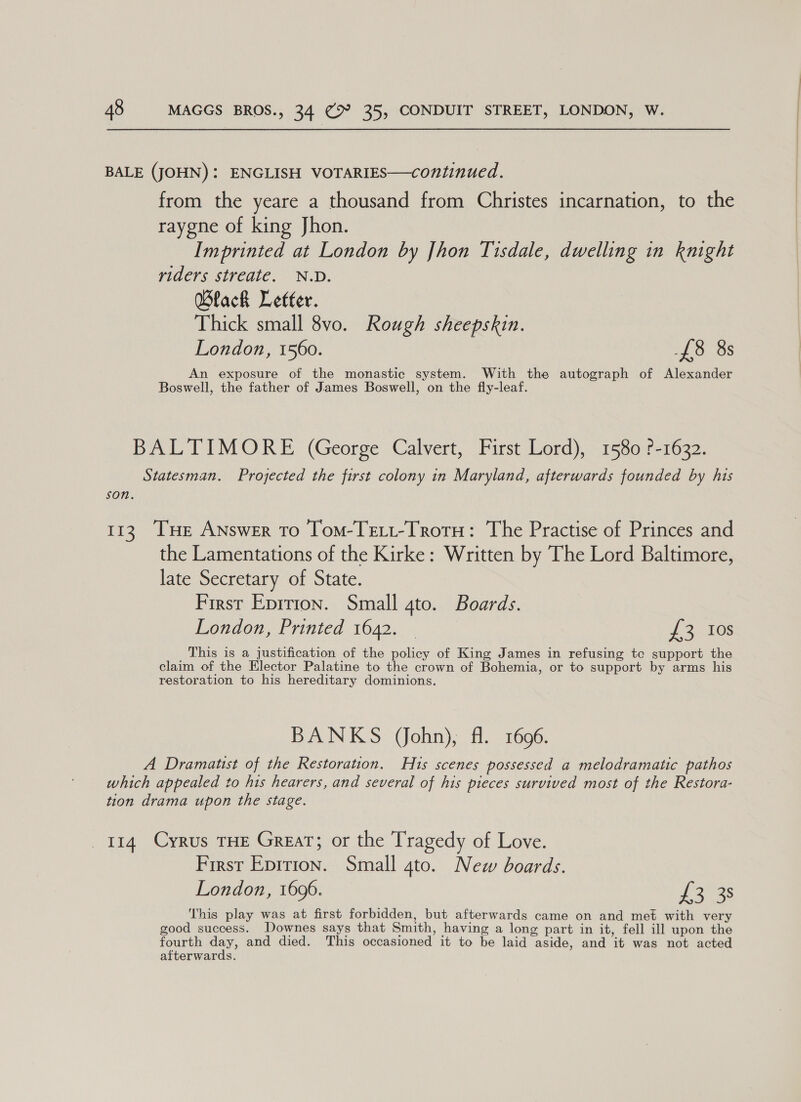 BALE (JOHN): ENGLISH VOTARIES—continued. from the yeare a thousand from Christes incarnation, to the raygne of king Jhon. Imprinted at London by [hon Tisdale, dwelling in knight fiders sireate. N.D. Black Letter. Thick small 8vo. Rough sheepskin. London, 1560. £8 8s An exposure of the monastic system. With the autograph of Alexander Boswell, the father of James Boswell, on the fly-leaf. BALTIMORE (George Calvert, First Lord), 1580 ?-1632. Statesman. Projected the first colony in Maryland, afterwards founded by his son. 113. [THe Answer to Tom-Tett-Trotu: The Practise of Princes and the Lamentations of the Kirke: Written by The Lord Baltimore, late Secretary of State. First Eprrion. Small gto. Boards. London, Printed 1642. — £3 10s This is a justification of the policy of King James in refusing tc support the claim of the Elector Palatine to the crown of Bohemia, or to support by arms his restoration to his hereditary dominions. BANKS (John), fl. 1696. A Dramatist of the Restoration. Hts scenes possessed a melodramatic pathos which appealed to his hearers, and several of his pieces survived most of the Restora- tion drama upon the stage. 114 Cyrus THE Great; or the Tragedy of Love. First Epirion. Small gto. New boards. London, 1696. £3 38 This play was at first forbidden, but afterwards came on and met with very good success. Downes says that Smith, having a long part in it, fell ill upon the fourth day, and died. This occasioned it to be laid aside, and it was not acted afterwards.