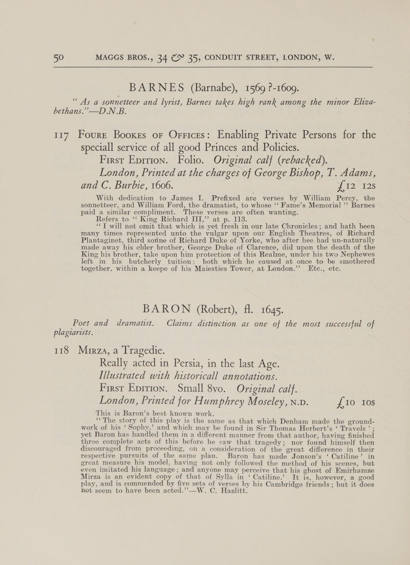 BARNES (Barnabe), 1569 ?-1609. “ As a sonnetteer and lyrist, Barnes takes high rank among the minor Eliza- bethans.”—D.N.B. 117 Fourrt Booxes or Offices: Enabling Private Persons for the speciall service of all good Princes and Policies. First Eprrion. Folio. Oviginal calf (rebacked). London, Printed at the charges of George Bishop, T. Adams, and C. Burbie, 1606. — 12 as With dedication to James I. Prefixed are verses by William Percy, the sonnetteer, and William Ford, the dramatist, to whose ‘‘ Fame’s Memorial ”’? Barnes paid a similar compliment. These verses. are often wanting. Refers to ‘‘ King Richard III,” at p. 118. ‘*T will not omit that which is yet fresh in our late Chronicles; and hath been many times represented unto the vulgar upon our English Theatres, of Richard Plantaginet, third sonne of Richard Duke of Yorke, who after hee had un-naturally made away his elder brother, George Duke of Clarence, did upon the death of the King his brother, take upon him protection of this Realme, under his two Nephewes left in his butcherly tuition: both which he caused at once to be smothered together, within a keepe of his Maiesties Tower, at London.’’ LEtc., etc. BARON (Robert), fl. 1645. Poet and dramaust. Claims distinction as one of the most successful of plagtartsts. 118 Mirza, a Tragedie. Really acted in Persia, in the last Age. Illustrated with historicall annotations. First Epirion. Small 8vo. Original calf. London, Printed for Humphrey Moseley, n.v. £10 10s This is Baron’s best known work. “The story of this play is the same as that which Denham made the ground- work of his ‘ Sophy,’ and which may be found in Sir Thomas Herbert’s ‘ Travels ’ ; yet Baron has handled them in a different manner from that author, having finished three complete acts of this before he saw that tragedy; nor found himself then discouraged from proceeding, on a consideration of the great difference in their respective pursuits of the same plan. Baron has made Jonson’s ‘ Catiline’ in great measure his model, having not only followed the method of his scenes, but even imitated his language; and anyone may perceive that his ghost of Emirhamze Mirza is an evident copy of that of Sylla in ‘ Catiline.’ It is, however, a good play, and is commended by five sets of verses by his Cambridge friends ; but it does not seem to have been acted.’’—W. C. Hazlitt.