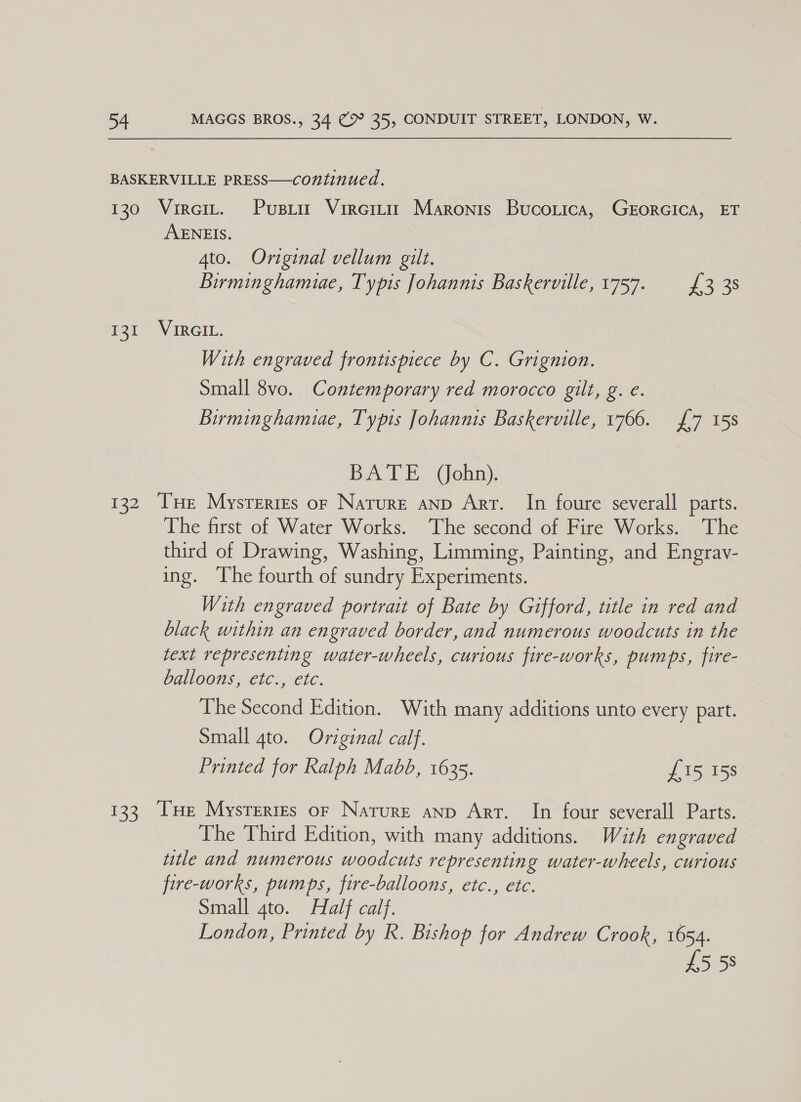 BASKERVILLE PRESS—continued. 130 Vireit. Pusria Vireri Maronis Bucorica, GrorGICA, ET AENEIS. 4to. Original vellum gilt. Birminghamuae, Typis Johannis Baskerville, 1757. 3 38 fete IRCI., With engraved frontispiece by C. Grignion. Small 8vo. Contemporary red morocco gilt, g. e. Birminghamue, Typis Johannis Baskerville, 1766. £7 15s BATE (ohn). 132 ‘THe Mysrerres or Nature anp Arr. In foure severall parts. The first of Water Works. The second of Fire Works. The third of Drawing, Washing, Limming, Painting, and Engrav- ing. The fourth of sundry Experiments. With engraved portrait of Bate by Gifford, title in red and black within an engraved border, and numerous woodcuts in the text representing water-wheels, curious fire-works, pumps, fire- balloons, etc., etc. The Second Edition. With many additions unto every part. Small gto. Original calf. Printed for Ralph Mabb, 1635. £15 15s 133 THe Mysrerirs or Nature anp Arr. In four severall Parts. The Third Edition, with many additions. With engraved title and numerous woodcuts representing water-wheels, curious fire-works, pumps, fire-balloons, etc., etc. Small 4to. Half calf. London, Printed by R. Bishop for Andrew Crook, 1654. £558