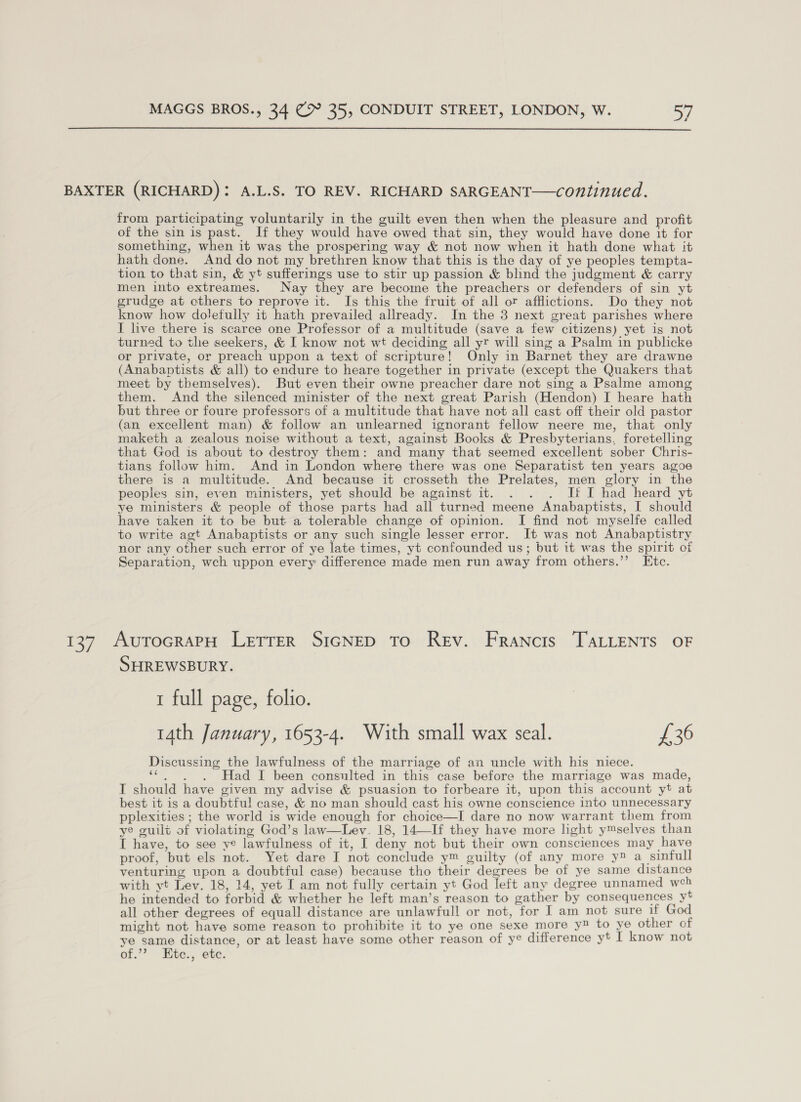  BAXTER (RICHARD): A.L.S. TO REV. RICHARD SARGEANT—continued. from participating voluntarily in the guilt even then when the pleasure and profit of the sin is past. If they would have owed that sin, they would have done it for something, when it was the prospering way &amp; not now when it hath done what it hath done. And do not my brethren know that this is the day of ye peoples tempta- tion to that sin, &amp; yt sufferings use to stir up passion &amp; blind the judgment &amp; carry men into extreames. Nay they are become the preachers or defenders of sin yt grudge at others to reprove it. Is this the fruit of all or afflictions. Do they not know how dolefully it hath prevailed allready. In the 3 next great parishes where I live there is scarce one Professor of a multitude (save a few citizens) yet is not turned to the seekers, &amp; I know not wt deciding all yr will sing a Psalm in publicke or private, or preach uppon a text of scripture! Only in Barnet they are drawne (Anabaptists &amp; all) to endure to heare together in private (except the Quakers that meet by themselves). But even their owne preacher dare not sing a Psalme among them. And the silenced minister of the next great Parish (Hendon) I heare hath but three or foure professors of a multitude that have not all cast off their old pastor (an excellent man) &amp; follow an unlearned ignorant fellow neere me, that only maketh a zealous noise without a text, against Books &amp; Presbyterians, foretelling that God is about to destroy them: and many that seemed excellent sober Chris- tians follow him. And in London where there was one Separatist ten years agoe there is a multitude. And because it crosseth the Prelates, men glory in the peoples sin, even ministers, yet should be against it. . . . Ji I had heard yt ye ministers &amp; people of those parts had all turned meene Anabaptists, I should have taken it to be but a tolerable change of opinion. I find not myselfe called to write agt Anabaptists or any such single lesser error. It was not Anabaptistry nor any other such error of ye late times, yt confounded us; but it was the spirit of Separation, wch uppon every difference made men run away from others.’’ Etc. 137 AutocraPH LetTTER SIGNED To Rev. Francis TALLENTS OF SHREWSBURY. 1 full page, folio. 14th January, 1653-4. With small wax seal. £36 Discussing the lawfulness of the marriage of an uncle with his niece. sae at Had I been consulted in this case before the marriage was made, IT should have given my advise &amp; psuasion to forbeare it, upon this account yt at best it is a doubtful case, &amp; no man should cast his owne conscience into unnecessary pplexities ; the world is wide enough for choice—I dare no now warrant them from ye guilt of violating God’s law—Lev. 18, 14—If they have more light ymselves than I have, to see ye lawfulness of it, I deny not but their own consciences may have proof, but els not. Yet dare I not conclude y™ guilty (of any more y® a sinfull venturing upon a doubtful case) because tho their degrees be of ye same distance with yt Lev. 18, 14, yet I am not fully certain yt God left any degree unnamed weh he intended to forbid &amp; whether he left man’s reason to gather by consequences yt all other degrees of equall distance are unlawfull or not, for I am not sure if God might not have some reason to prohibite it to ye one sexe more y® to ye other of ye same distance, or at least have some other reason of ye difference yt I know not of.’ Eite., 6te.