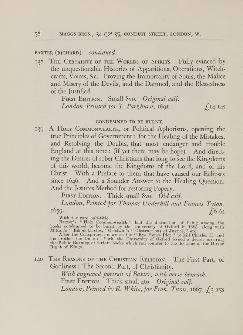 BAXTER (RICHARD)—continued. 138 ‘THE CERTAINTY OF THE WortpDs oF Spirits. Fully evinced by the unquestionable Histories of Apparitions, Operations, Witch- crafts, Voices, &amp;c. Proving the Immortality of Souls, the Malice and Misery of the Devils, and the Damned, and the Blessedness of the Justified. First Eprrion. Small 8vo. Original calf. London, Printed for T. Parkhurst, 1691. £14 148 CONDEMNED TO BE BURNT. 139 A Hoty Commonweattn, or Political Aphorisms, opening the true Principles of Government: for the Healing of the Mistakes, and Resolving the Doubts, that most endanger and trouble England at this time: (af yet there may be hope). And direct- ing the Desires of sober Christians that long to see the Kingdoms of this world, become the Kingdoms of the Lord, and of his Christ. With a Preface to them that have caused our Eclipses since 1646. And a Sounder Answer to the Healing Question. And the Jesuites Method for restoring Popery. First Eprrion. Thick small 8vo. Old calf. London, Printed for Thomas Underhill and Francis Tyton, 1659. £6 6s With the rare half-title. Baxter’s ‘‘ Holy Commonwealth ’’ had the distinction of being among the books condemned to be burnt by the University of Oxford in 1683, along with Milton’s ‘*‘ Eikonoklastes,’’? Goodwin’s ‘‘ Obstructions of Justice,’ etc. After the Conspiracy known as the ‘‘ Rye House Plot ’’ to kill Charles IL. and his brother the Duke of York, the University of Oxford issued a decree ordering the Public Burning of certain books which ran counter to the doctrine of the Divine Right of Kings. 140 THe Reasons oF THE CurtstiaAN Reticion. The First Part, of Godliness: The Second Part, of Christianity. With engraved portrait of Baxter, with verse beneath. First Eprrion. Thick small 4to. Original calf. London, Printed by R. White, for Fran. Titon, 1667. £3 158