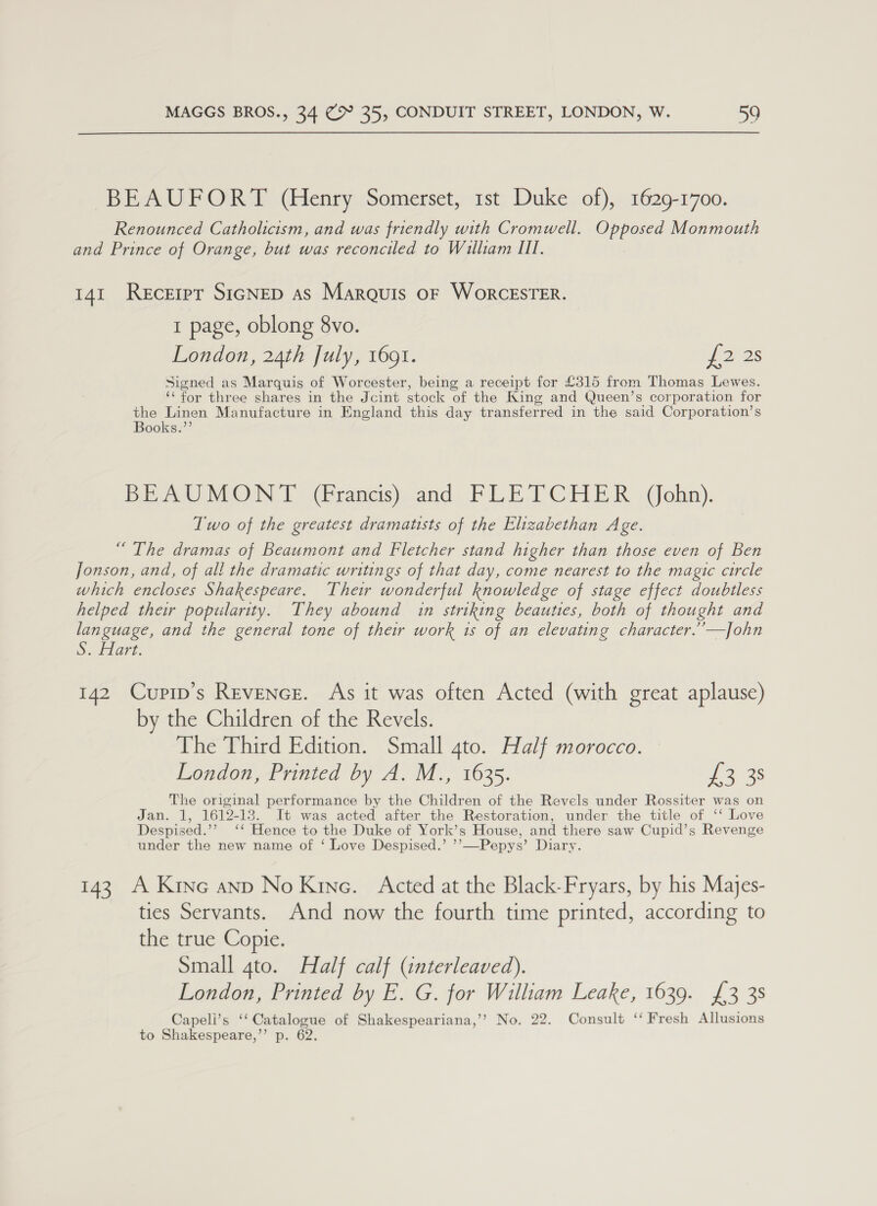 BEAUFORT (Henry Somerset, 1st Duke of), 1629-1700. Renounced Catholicism, and was friendly with Cromwell. ECs Monmouth and Prince of Orange, but was reconciled to William III. 141 Recerpt SIGNED As Marquis oF WorcESTER. 1 page, oblong 8vo. London, 24th July, 1691. PP 28 Signed as Marquis of Worcester, being a receipt for £315 from Thomas Lewes. ‘for three shares in the Jcint stock of the King and Queen’s corporation for the Linen Manufacture in England this day transferred in the said Corporation’s Books.”’ PE eo MON I (Prancis) cand, PLE T OHER »@Gokin). Two of the greatest dramatists of the Elizabethan Age. “ The dramas of Beaumont and Fletcher stand higher than those even of Ben Jonson, and, of all the dramatic writings of that day, come nearest to the magic circle which encloses Shakespeare. Thew wonderful knowledge of stage effect doubtless helped their popularity. They abound in striking beauties, both of thought and language, and the general tone of their work 1s of an elevating character.’’—]John So; tare, 142 Cupip’s Revence. As it was often Acted (with great aplause) by the Children of the Revels. The Third Edition. Small 4to. Half morocco. London, Printed by A. M., 1635. eas The original performance by the re of the Revels under Rossiter was on Jan. 1, 1612-13. It was acted after the Restoration, under the title of ‘‘ Love Despised.” ‘¢ Hence to the Duke of York’s House, and there saw Cupid’s Revenge under the new name of ‘ Love Despised.’ ”’ —Pepys’ Diary. 143 A Kine anp No Kine. Acted at the Black-Fryars, by his Majes- ties Servants. And now the fourth time printed, according to the true Copie. Small gto. Half calf (interleaved). London, Printed by E. G. for William Leake, 1639. £3 38 Capeli’s ‘‘ Catalogue of Shakespeariana,’’ No. 22. Consult ‘‘ Fresh Allusions to Shakespeare,’’ p. 62.