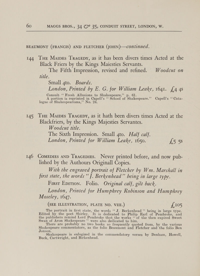 BEAUMONT (FRANCIS) AND FLETCHER (JOHN)—continued. 144 TxHe Mares Tracepy, as it has been divers times Acted at the Black Friers by the Kings Maiesties Servants. The Fifth Impression, revised and refined. Woodcut on title. Small gto. Boards. London, Printed by E. G. for William Leake, 1641. £4 4s Consult ‘‘ Fresh Allusions to Shakespeare,’”’ p. 61. A portion is reprinted in Capell’s ‘‘ School of Shakespeare.’’ Capell’s ‘‘ Cata- logue of Shakespeariana,’’ No. 24. 145 THe Mares Tracepy, as it hath been divers times Acted at the Blackfriers, by the Kings Majesties Servantes. ; Woodcut title. The Sixth Impression. Small 4to. Half calf. London, Printed for William Leake, 1650. £5 58 146 ComeEpigs AND TRacepigs. Never printed before, and now pub- lished by the Authours Originall Copies. With the engraved portrait of Fletcher by Wm. Marshall in first state, the words “]. Berkenhead”’ being in large type. First Epition. Folio. Original calf, gilt back. London, Printed for Humphrey Robinson and Humphrey Moseley, 1647. (SEE ILLUSTRATION, PLATE NO. VIII.) £105 The portrait in first state, the words ‘‘ J. Berkenhead ”’ being in large type. Edited by the poet Shirley. It is dedicated to Philip Earl of Pembroke, and the publishers remind Lord Pembroke that the works ‘‘ of the then expired Sweet Swan of Avon Shakespeare ’’ were also dedicated to him. There are probably no two books so frequently quoted from, by the various Shakespeare commentators, as the folio Beaumont and Fletcher and the folio Ben Jonson. Shakespeare is eulogized in the commendatory verses by Denham, Howell, Buck, Cartwright, and Birkenhead.