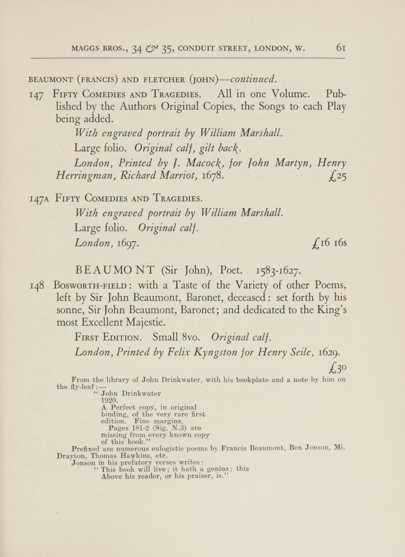 BEAUMONT (FRANCIS) AND FLETCHER (JOHN)—continued. 147 Frrry Comepres aND Tracepies. Allin one Volume. Pub- lished by the Authors Original Copies, the Songs to each Play being added. With engraved portrait by William Marshall. Large folio. Original calf, gilt back. London, Printed by J]. Macock, for John Martyn, Henry Herringman, Richard Marriot, 1678. £25 147A Firry CoMEDIES AND TRAGEDIES. With engraved portrait by William Marshall. Large folio. Original calf. London, 1697. £16 16s BEAUMONT (Sir John), Poet. 1583-1627. 148 BosworTH-FIELD: with a Taste of the Variety of other Poems, left by Sir John Beaumont, Baronet, deceased: set forth by his sonne, Sir John Beaumont, Baronet; and dedicated to the King’s most Excellent Majestie. First Epirion. Small 8vo. Original calf. London, Printed by Felix Kyngston for Henry Seile, 1629. £30 From the library of John Drinkwater, with his bookplate and a note by him on the fly-leaf : — “* John Drinkwater 1920. A Perfect copy, in original binding, of the very rare first edition. Fine margins. Pages 181-2 (Sig. N.3) are missing from every known copy of this book.”’ Prefixed are numerous eulogistic poems by Francis Beaumont, Ben Jonson, Mi. Drayton, Thomas Hawkins, etc. Jonson in his prefatory verses writes: ‘“This book will live; it hath a genius; this Above his reader, or his praiser, 1s.’’