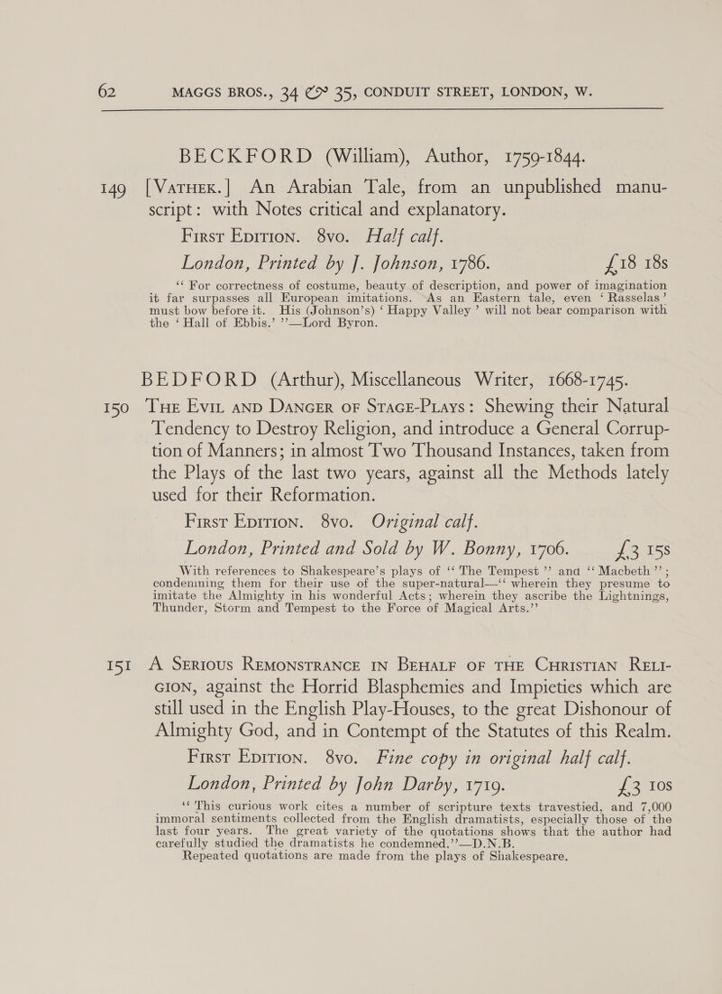  149 BECKFORD (William), Author, 1759-1844. [VarHex.] An Arabian Tale, from an unpublished manu- script: with Notes critical and explanatory. First Epition. 8vo. Half calf. London, Printed by J]. Johnson, 1786. £18 18s ‘‘ For correctness of costume, beauty of description, and power of imagination it far surpasses all European imitations. As an Eastern tale, even ‘ Rasselas’ must bow before it. His (Johnson’s) ‘ Happy Valley ’ will not bear comparison with the ‘ Hall of Ebbis.’ ’’—Lord Byron. Tendency to Destroy Religion, and introduce a General Corrup- tion of Manners; in almost T'wo Thousand Instances, taken from the Plays of the last two years, against all the Methods lately used for their Reformation. First Eprrion. 8vo. Original calf. London, Printed and Sold by W. Bonny, 1706. {£3 158 With references to Shakespeare’s plays of ‘‘ The Tempest ”? and ‘‘ Macbeth ”’ ; condenmning them for their use of the super-natural—‘‘ wherein they presume to imitate the Almighty in his wonderful Acts; wherein they ascribe the Lightnings, Thunder, Storm and Tempest to the Force of Magical Arts.’’ A Serious REMONSTRANCE IN BEHALF OF THE CHrisTIAN RELI- GION, against the Horrid Blasphemies and Impieties which are still used in the English Play-Houses, to the great Dishonour of Almighty God, and in Contempt of the Statutes of this Realm. First Epirion. 8vo. Fine copy in original half calf. London, Printed by John Darby, 17109. £3 10s ‘This curious work cites a number of scripture texts travestied, and 7,000 immoral sentiments collected from the English dramatists, especially those of the last four years. The great variety of the quotations shows that the author had carefully studied the dramatists he condemned.’’—D.N.B. Repeated quotations are made from the plays of Shakespeare.