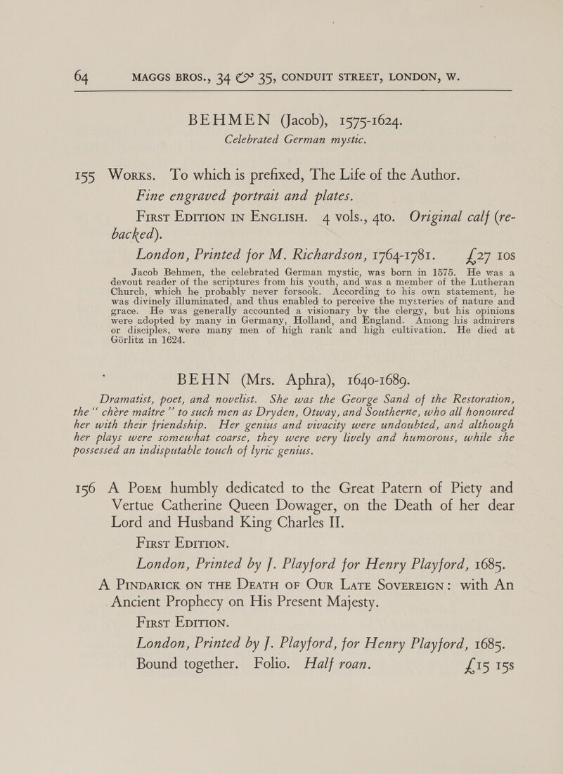  BEHMEN (Jacob), 1575-1624. Celebrated German mystic. 155 Works. To which is prefixed, The Life of the Author. Fine engraved portrait and plates. First Eprrion in Encuisu. 4 vols., 4to. Original calf (re- backed). London, Printed for M. Richardson, 1764-1781. {27 10s Jacob Behmen, the celebrated German mystic, was born in 1575. He was a devout reader of the scriptures from his youth, and was a member of the Lutheran Church, which he probably never forsook. According to his own statement, he was divinely illuminated, and thus enabled to perceive the mysteries of nature and grace. He was generally accounted a visionary by the clergy, but his opinions were adopted by many in Germany, Holland, and Eaclad Among his admirers or disciples, were many men of high rank and high cultivation. He died at Gorlitz in 1624. BEHN (Mrs. Aphra), 1640-1689. Dramatist, poet, and novelist. She was the George Sand of the Restoration, the“ chére maitre ’’ to such men as Dryden, Otway, and Southerne, who all honoured her with their friendship. Her genius and vivacity were undoubted, and although her plays were somewhat coarse, they were very lively and humorous, while she possessed an indisputable touch of lyric genius. 156 A Porm humbly dedicated to the Great Patern of Piety and Vertue Catherine Queen Dowager, on the Death of her dear Lord and Husband King Charles II. First Epirion. London, Printed by |. Playford for Henry Playford, 1685. A PINDARICK ON THE DeEatTH oF Our LaTE SOVEREIGN: with An Ancient Prophecy on His Present Majesty. First EpIrIon. London, Printed by ]. Playford, for Henry Playford, 1685. Bound together. Folio. Half roan. £15 15s