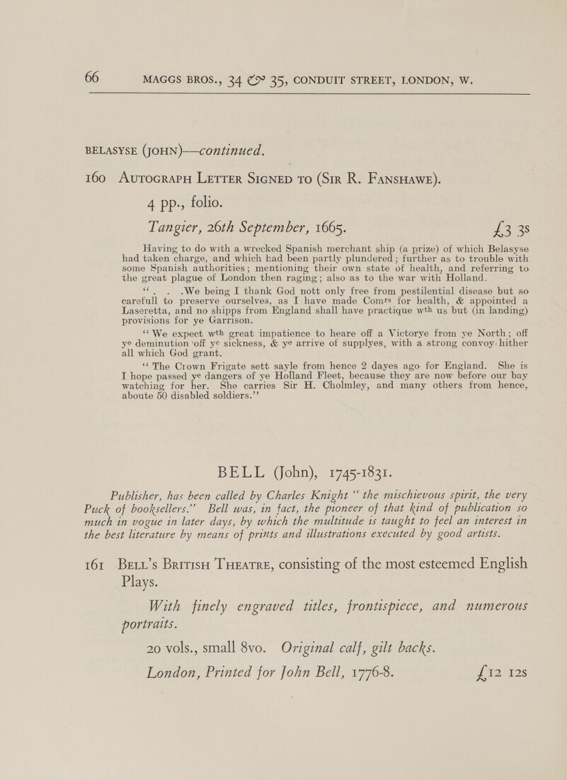  4 pp., folio. Tangier, 26th September, 1665. £3 38 Having to do with a wrecked Spanish merchant ship (a prize) of which Belasyse had taken charge, and which had been partly plundered ; further as to trouble with some Spanish authorities; mentioning their own state of health, and referring to the great plague of London then raging; also as to the war with Holland. “c.,)~6. We being I thank God nott only free from pestilential disease but so carefull to preserve ourselves, as I have made Comrs for health, &amp; appointed a Laseretta, and no shipps from England shall have practique wth us but (in landing) provisions for ye Garrison. ‘¢We expect wth great impatience to heare off a Victorye from ye North; off ye deminution ‘off ye sickness, &amp; ye arrive of supplyes, with a strong convoy: hither all which God grant. ‘¢The Crown Frigate sett sayle from hence 2 dayes ago for Engiand. She is I hope passed ye dangers of ye Holland Fleet, because they are now before our bay watching for her. She carries Sir H. Cholmley, and many others from hence, aboute 50 disabled soldiers.”’ BELL (John), 1745-1831. Plays. With finely engraved titles, frontispiece, and numerous portraits. 20 vols., small 8vo. Original calf, gilt backs. London, Printed for John Bell, 1776-8. P12 8