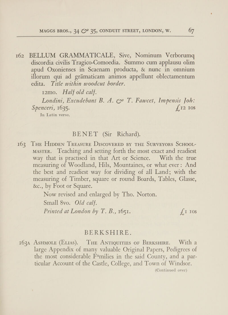 162 BELLUM GRAMMATICALE, Sive, Nominum Verborumq discordia civilis Tragico-Comoedia. Summo cum applausu olim apud Oxonienses in Scaenam producta, &amp; nunc in omnium illorum qui ad gramaticam animos appellunt oblectamentum edita. Title within woodcut border. 12mo. Half old calf. Londini, Excudebant B. A. ¢» T. Fawcet, Impensis Joh: Spenceri, 1635. 7 12.108 In Jatin verse. BENET (Gir Richard). 163. THe Hrppen Treasure DiscovereD BY THE SURVEYORS SCHOOL- MASTER. Teaching and setting forth the most exact and readiest way that is practised in that Art or Science. With the true measuring of Woodland, Hils, Mountaines, or what ever: And the best and readiest way for dividing of all Land; with the measuring of Timber, square or round Boards, Tables, Glasse, &amp;c., by Foot or Square. Now revised and enlarged by Tho. Norton. Small 8vo. Old calf. Printed at London by T. B., 1651. We gecc. DERACS ETRE. 163A AsHMOLE (Exias). THe Antiquities oF BerksHireE. With a large Appendix of many valuable Original Papers, Pedigrees of the most considerable F*milies in the said County, and a par- ticular Account of the Castle, College, and Town of Windsor.