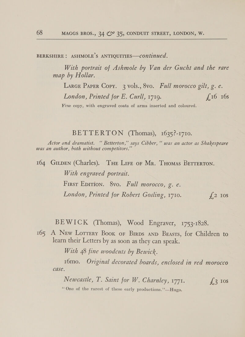 BERKSHIRE: ASHMOLE’S ANTIQUITIES—continued. With portrait of Ashmole by Van der Gucht and the rare map by Hollar. LarcE Paper Copy. 3 vols., 8vo. Full morocco gilt, g. e. London, Printed for E. Curll, 1719. £16 16s Fine copy, with engraved coats of arms inserted and coloured. BETTERTON (Thomas), 1635?-1710. Actor and dramatist. “ Betterton,” says Cibber, “ was an actor as Shakespeare was an author, both without competitors.” 164 GiLpEN (Charles). THe Lire or Mr. THomas BETTERTON. With engraved portrait. First Eprrion. 8vo. Full morocco, ee: London, Printed for Robert Gosling, 1710. {2 Ios BEWICK (Thomas), Wood Engraver, 1753-1828. 165 A New Lorrery Boox or Birps anp Beasts, for Children to learn their Letters by as soon as they can speak. With 48 fine woodcuts by Bewick. 16mo. Original decorated boards, enclosed in red morocco case. Newcastle, T. Saint for W. Charnley, 1771. 72 108 ‘One of the rarest of these early productions.’’—Hugo.