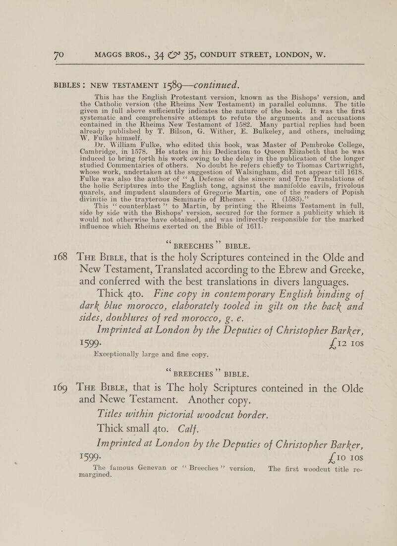 This has the English Protestant version, known as the Bishops’ version, and the Catholic version (the Rheims New Testament) in parallel columns. The title given in full above sufficiently indicates the nature of the book. It was the first systematic and comprehensive attempt to refute the arguments and accusations contained in the Rheims New Testament of 1582. Many partial replies had been already published by T. Bilson, G. Wither, E. Bulkeley, and others, including W. Fulke himself. Dr. Wilham Fulke, who edited this book, was Master of Pembroke College, Cambridge, in 1578. He states in his Dedication to Queen Elizabeth that he was induced to bring forth his work owing to the delay in the publication of the longer studied Commentaries of others. No doubt he refers chiefly to Thomas Cartwright, whose work, undertaken at the suggestion of Walsingham, did not appear till 1618. Fulke was also the author of ‘‘ A Defense of the sincere and True Translations of the holie Scriptures into the English tong, against the manifolde cavils, frivolous quarels, and impudent slaunders of Gregorie Martin, one of the readers of Popish divinitie in the trayterous Seminarie of Rhemes . . . (1588).”’ This ‘‘ counterblast ’’ to Martin, by printing the Rheims Testament in full, side by side with the Bishops’ version, secured for the former a publicity which it would not otherwise have obtained, and was indirectly responsible for the marked influence which Rheims exerted on the Bible of 1611. ¢ SREECHES - \BIRLE. New Testament, Translated according to the Ebrew and Greeke, and conferred with the best translations in divers languages. Thick ato. Fine copy in contemporary English binding of dark blue morocco, elaborately tooled in gilt on the back and sides, doublures of red morocco, g. e. Imprinted at London by the Deputies of Christopher Barker, 1599. # 1D.10s Ixceptionally large and fine copy. *“ BREECHES ” BIBLE. and Newe Testament. Another copy. Titles within pictorial woodcut border. Thick small 4to. Calf. Imprinted at London by the Deputies of Christopher Barker, 1599. £10 10s The famous Genevan or ‘‘ Breeches’ version. The first woodcut title re- margined.