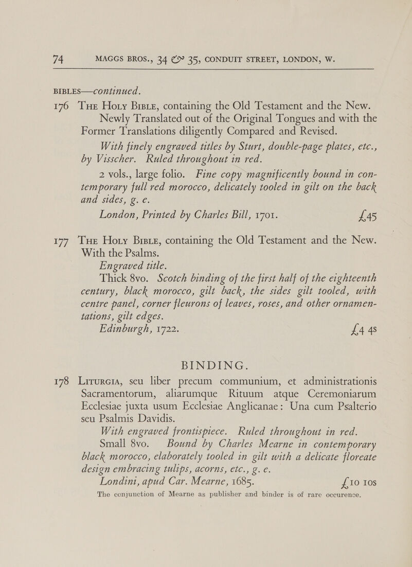 BIBLES—continued. 176 ‘THe Hoty Bisre, containing the Old Testament and the New. Newly Translated out of the Original Tongues and with the Former Translations diligently Compared and Revised. With finely engraved titles by Sturt, double-page plates, etc., by Visscher. Ruled throughout in red. 2 vols., large folio. Fine copy magnificently bound in con- temporary full red morocco, delicately tooled in gilt on the back and sides, g. €. London, Printed by Charles Bill, 1701. £45 177 Tue Hoty Bree, containing the Old Testament and the New. With the Psalms. Engraved ttle. Thick 8vo. Scotch binding of the first half of the eighteenth century, black morocco, gilt back, the sides gilt tooled, with centre panel, corner fleurons of leaves, roses, and other ornamen- tations, gilt edges. Edinburgh, 1722. £4 4s BINDING. 178 Lirureia, seu liber precum communium, et administrationis Sacramentorum, aliarumque Rituum atque Ceremoniarum Ecclesiae juxta usum Ecclesiae Anglicanae: Una cum Psalterio seu Psalmis Davidis. © With engraved frontspiece. Ruled throughout in red. Small 8vo. Bound by Charles Mcarne in contemporary black morocco, elaborately tooled in gilt with a delicate floreate design embracing tulips, acorns, etc., g.¢. Londin, apud Car. Mearne, 1685. £10 10s The conjunction of Mearne as publisher and binder is of rare occurence.