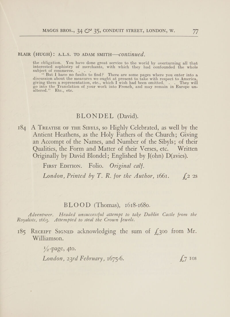 BLAIR (HUGH): A.L.S. TO ADAM SMITH—continued. the obligation. You have done great service to the world by overturning all that interested sophistry of merchants, with which they had confounded the whole subject of commerce. . . . ‘* Bat I have no faults to find? There are some pages where you enter into a discussion about the measures we ought at present to take with respect to America giving them a representation, etc., which I wish had been omitted. . . They will go into the Translation of your work into French, and may remain in Europe un- altered.’’ LEtc., etc. BLONDEL (David). 184 A TREATISE OF THE Sizyts, so Highly Celebrated, as well by the Antient Heathens, as the Holy Fathers of the Church; Giving an Accompt of the Names, and Number of the Sibyls; of their Qualities, the Form and Matter of their Verses, etc. | Written Originally by David Blondel; Englished by J(ohn) D(avies). First Eprrion. Folio. Original calf. London, Printed by T. R. for the Author, 1661. {2 2s BLOOD (Thomas), 1618-1680. Adventurer. Headed unsuccessful attempt to take Dublin Castle from the Royalists, 1663. Attempted to steal the Crown Jewels. 185 Recerpr Stenep acknowledging the sum of {300 from Mr. Williamson. 14 -page, 4to. London, 23rd February, 1675-6. £7 tos