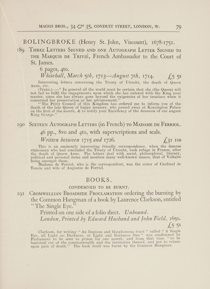  BOLINGBROKE (Henry St. John, Viscount), 1678-1751. 189 ‘THREE Lerrers SIGNED AND ONE AuTOGRAPH LETTER SIGNED TO THE Marquis pE Trivit, French Ambassador to the Court of ot.-james. | 6 pages, Ato. Wihatehall, March 5th, 1713—August 7th, 1714. £5 58 Interesting letters concerning the Treaty of Utrecht, the death of Queen Anne, etc. (Lrans.) :—‘‘ In general all the world must be certain that she (the Queen) wili not fail to fulfil the engagements upon which she has entered with the King your master, since she has always gone beyond the exigencies of her treatises when it concerned her preservation or her advancement.’’ ‘¢The Privy Council of this Kingdom has ordered me to inform you of the death of the late Queen of happy memory, who passed away at Kensington Palace on the first of the month, &amp; to notify your Excellency of the Acession of our august King George.’’ 190 SrxTEEN AurocrapH Letters (in French) tro MapaME DE FrErrtot. 46 pp., 8vo and 4to, with superscriptions and seals. Written between 1715 and 1726. ar 1s This is an eminently interesting friendly correspondence, when the famous statesman who had concluded the Treaty of Utrecht, took refuge in France, after the death of Queen Anne. The letters deal with social, philosophical, literary, political and personal items and mention many well-known names, that of Voltaire being amongst them. Madame de Ferriol, who is the correspondent, was the sister of Cardinal de Tencin and wife of Augustin de Ferriol. ily O KS CONDEMNED TO BE BURNT. 191 CROMWELLIAN Broapsipe Prociamation ordering the burning by the Common Hangman of a book by Laurence Clarkson, entitled © The Single Bye.” Printed on one side of a folio sheet. Unbound. London, Printed by Edward Husband and John siya ia 5 5s Clarkson, for writing ‘‘ An Impious and blasphemous tract ”’ called ‘‘ A Single Eye, all Light no Darkness, or Light and Darkness One’’ was condemned by Parliament to be sent to prison for one month, and from that time ‘‘to be banished cut of the commonwealth and the territories thereof, and _not to return upon pain of death.’’ The book itself was burnt by the Common Hangman.