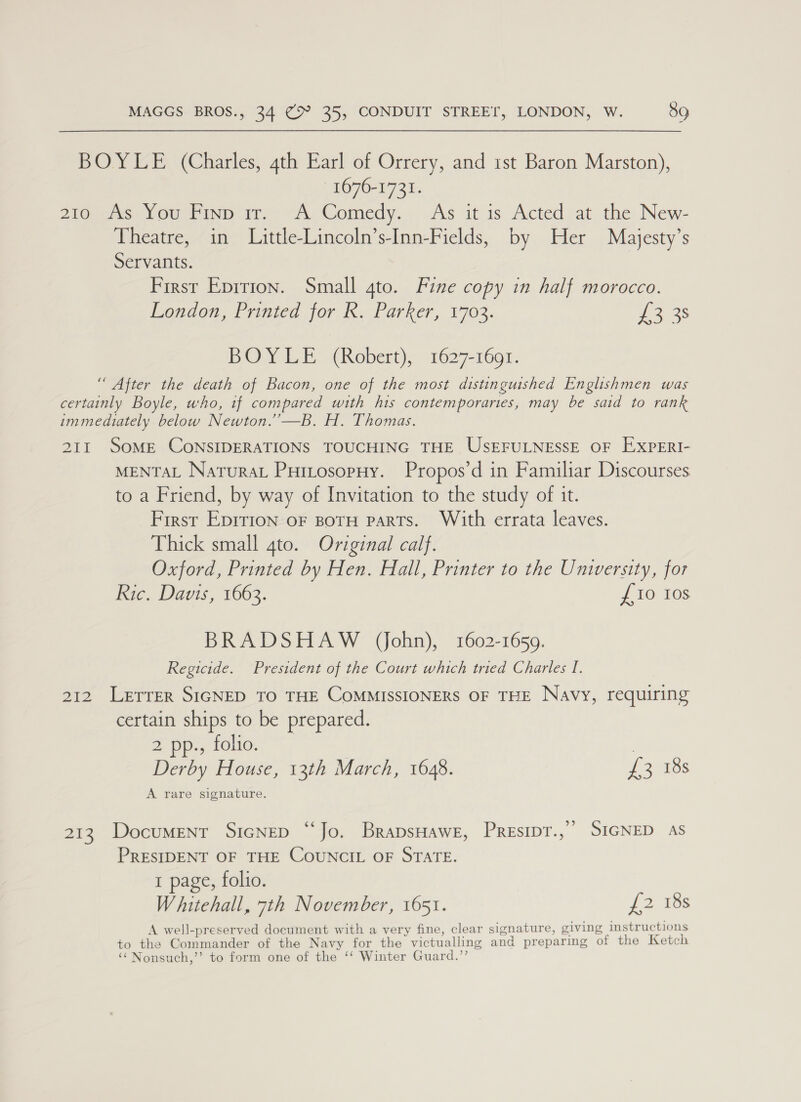 - BOYLE (Charles, 4th Earl of Orrery, and ist Baron Marston), 1676-1731. 210 ws ou Linn it) A, Comedy. As it is Acted at the. New- Theatre, in Little-Lincoln’s-Inn-Fields, by Her Majesty’s Servants. First Eprrion. Small 4to. Fine copy in half morocco. London, Printed for K, Parker, 1703. £3 38 BOY LE (Robert), 1627-1691. “ After the death of Bacon, one of the most distinguished Englishmen was certainly Boyle, who, if compared with his contemporaries, may be said to rank immediately below Newton.”—B. H. Thomas. 211 SoME CONSIDERATIONS TOUCHING THE USEFULNESSE OF EXPERI- MENTAL Natura Puitosopuy. Propos’d in Familiar Discourses to a Friend, by way of Invitation to the study of it. First Epirion oF BOTH PARTs. With errata leaves. Thick small 4to. Original calf. Oxford, Printed by Hen. Hall, Printer to the University, for Ric. Davis, 1663. £10 Ios BRADSHAW John), 1602-16509. Regicide. President of the Court which tried Charles I. 212 Letrer SIGNED TO THE CoMMISSIONERS OF THE Navy, requiring certain ships to be prepared. 2 pps tolio.; ~* | Derby House, 13th March, 1648. £3083 A rare signature. 213. Document SicNep “Jo. BrapsHawe, PREsIDT.,” SIGNED AS PRESIDENT OF THE COUNCIL OF STATE. 1 page, folio. Whitehall, 7th November, 1651. £2 18s A well-preserved document with a very fine, clear signature, giving instructions to the Commander of the Navy for the victualling and preparing of the Ketch ‘‘ Nonsuch,’’ to form one of the ‘‘ Winter Guard.”