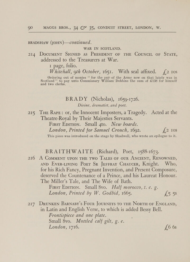 BRADSHAW (JOHN)—continued. WAR IN SCOTLAND. 214 DocuMENT SIGNED As PRESIDENT OF THE CoUNCIL OF STATE, addressed to the Treasurers at War. 1 page, folio. Whitehall, 9th October, 1651. With seal afhxed. £2 10s Ordering out of monies ‘‘ for the pay-of the Army now on that lately was in Scotland ’’ to pay unto Commissary William Dobbins the sum of £138 for himself and two clerks. BRADY (Nicholas), 1659-1726. Divine, dramatist, and poet. 215 Tue Rare: or, the Innocent Imposters, a Tragedy. Acted at the Theatre-Royal by Their Majesties Servants. First Epirion. Small gto. New boards. London, Printed for Samuel Crouch, 1602. £2 Ios This piece was introduced on the stage by Shadwell, who wrote an epilogue to it. BRAITHWAITE (Richard), Poet, 1588-1673. 216 A CoMMENT UPON THE TWO TALES OF OUR ANCIENT, RENOWNED, AND EveER-LIVING Porr Sr JEFFRAY CHAUCER, Knight. Who, for his Rich Fancy, Pregnant Invention, and Present Composure, deserved the Countenance of a Prince, and his Laureat Honour. The Miller’s Tale, and The Wife of Bath. First Epition. Small 8vo. Half morocco, t. e. g. London, Printed by W. Godbid, 1665. £5 58 217 DruNKEN Barnasy’s Four JourNEys To THE NorTH oF ENGLAND, in Latin and English Verse, to which is added Bessy Bell. Frontispiece and one plate. Small 8vo. Mottled calf gilt, g. e. London, 1716. £6 6s