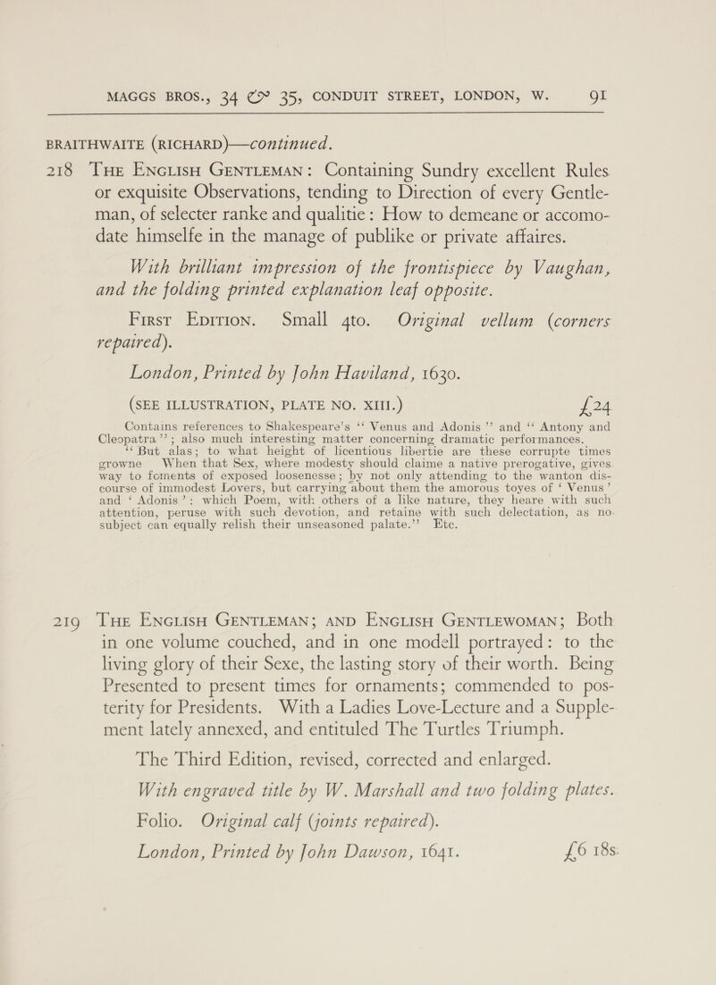  BRAITHWAITE (RICHARD)—continued. 218 THe ENciish GENTLEMAN: Containing Sundry excellent Rules or exquisite Observations, tending to Direction of every Gentle- man, of selecter ranke and qualitie: How to demeane or accomo- date himselfe in the manage of publike or private affaires. With brilliant tmpression of the frontispiece by Vaughan, and the folding printed explanation leaf opposite. First Eprrion. Small gto. Original vellum (corners repaired). London, Printed by John Haviland, 1630. (SEE ILLUSTRATION, PLATE NO. XIII.) £24 Contains references to Shakespeare’s ‘‘ Venus and Adonis ’’ and ‘“ Antony and Cleopatra ’’; also much interesting matter concerning dramatic performances. ‘‘ But alas; to what height of licentious libertie are these corrupte times growne W hen that Sex, where modesty should claime a native prerogative, gives. way to foments of exposed loosenesse ; by not only attending to the wanton dis- course of immodest Lovers, but carrying ‘about them the amorous toyes of ‘ Venus’ and ‘ Adonis’: which Poem, with others of a like nature, they heare with such attention, peruse with such. devotion, and retaine with such delectation, as no: subject can equally relish their unseasoned palate.”’? ite. 219 THe ENeiish GENTLEMAN; AND ENnoiisH GENTLEWoMAN; Both in one volume couched, and in one modell portrayed: to the living glory of their eee the lasting story of their worth. Being Presented to present times for ornaments; commended to pos- terity for Presidents. With a Ladies Love- bance and a Supple- ment lately annexed, and entituled The Turtles Triumph. The Third Edition, revised, corrected and enlarged. With engraved title by W. Marshall and two folding plates. Folio. Original calf (joints repaired). London, Printed by John Dawson, 1641. £6 18s.