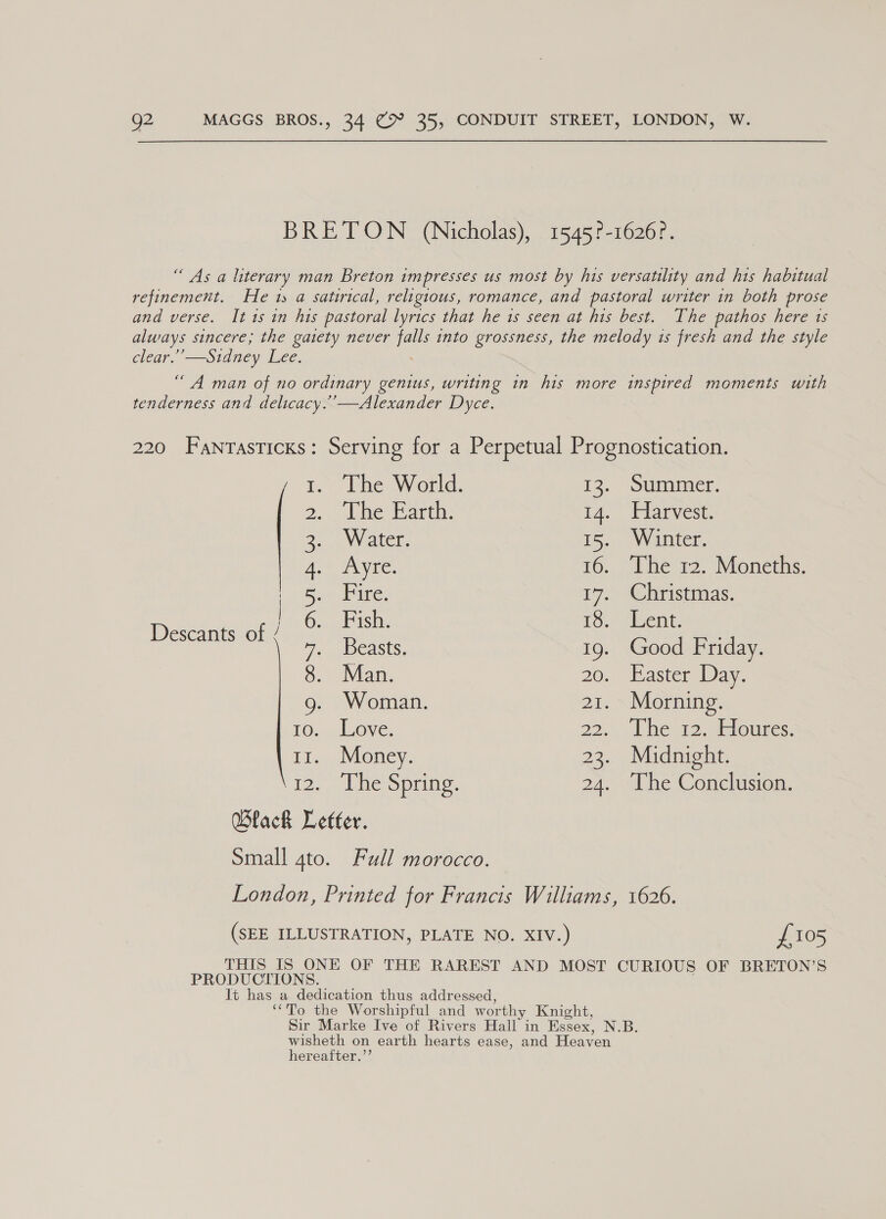 BRETON (Nicholas), 1545?-1626?. “As a literary man Breton impresses us most by his versatility and his habitual refinement. He 1 a satirical, religious, romance, and pastoral writer in both prose and verse. It 1s in his pastoral lyrics that he 1s seen at his best. The pathos here 1s always sincere; the gaiety never a into grossness, the melody is fresh and the style clear.’’—Stdney Lee. “A man of no ordinary genius, writing in his more inspired moments with tenderness and delicacy.’’—Alexander Dyce. 220 FANTASTICKS: Serving for a Perpetual Prognostication. , 1. “The World. 13. Summer. 2, The Garth: 14. Harvest. Pee elioe 15. Winter. Ae 16. ‘The 12. Moneths. | GaGa bites 17. Christmas. Bee pro mee 18. Lent. 7. Beasts. 19. Good Friday. 8. Man. 20. Easter Day. g. Woman. 21. Morning FO, Love: 22... Je 422. ceroumes: 11. Money. 23. Midnight. 12. The Spring. 24. The Conclusion. Black Letter. Small gto. Full morocco. London, Printed for Francis Williams, 1626. (SEE ILLUSTRATION, PLATE NO. XIV.) £105 THIS IS ONE OF THE RAREST AND MOST CURIOUS OF BRETON’S PRODUCTIONS. It has a dedication thus addressed, ‘“To the Worshipful and worthy Knight, Sir Marke Ive of Rivers Hall in Essex, N.B. wisheth on earth hearts ease, and Heaven hereafter.’