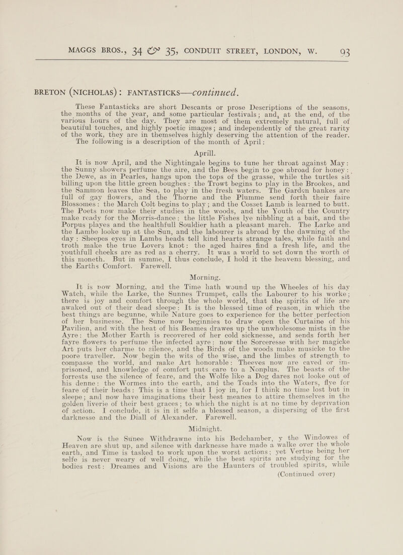  BRETON (NICHOLAS) : FANTASTICKS—continued. These Fantasticks are short Descants or prose Descriptions of the seasons, the months of the year, and some particular festivals; and, at the end, of the various ours of the day. They are most of them extremely natural, full of beautiful touches, and highly poetic images; and independently of the great rarity of the work, they are in themselves highly deserving the attention of the reader. The following is a description of the month of April: Aprill. It is now April, and the Nightingale begins to tune her throat against May: the Sunny showers perfume the aire, and the Bees begin to goe abroad for honey: | the Dewe, as in Pearles, hangs upon the tops of the grasse, while the turtles sit billing upon the little green boughes: the Trowt begins to play in the Brookes, and the Sammon leaves the Sea, to play in the fresh waters. The Garden bankes are full of gay flowers, and the Thorne and the Plumme send forth their faire Blossomes: the March Colt begins to play ; and the Cosset Lamb is learned to butt. The Poets now make their studies in the woods, and the Youth of the Country make ready for the Morris-dance: the little Fishes lye nibbling at a bait, and the Porpus playes and the healthfull Souldier hath a pleasant march. The Larke and the Lambe looke up at the Sun, and the labourer is abroad by the dawning of the day : Sheepes eyes in Lambs heads tell kind hearts strange tales, while faith and troth make the true Lovers knot: the aged haires find a fresh life, and the youthfull cheeks are as red as a cherry. It was a world to set down the worth of this moneth. But in summe, I thus conclude, I hold it the heavens blessing, and the Earths Comfort. Farewell. Morning. It is now Morning, and the Time hath wound up the Wheeles of his day Watch, while the Larke, the Sunnes Trumpet, calls the Labourer to his worke ; there is joy and comfort through the whole world, that the spirits of life are awaked out of their dead sleepe: It is the blessed time of reason, in which the best things are begunne, while Nature goes to experience for the better perfection of her businesse. The Sune now beginnies to draw open the Curtaine of his Pavilion, and with the heat of his Beames drawes up the unwholesome mists in the Ayre: the Mother Earth is recovered of her cold sicknesse, and sends forth her fayre flowers to perfume the infected ayre: now the Sorceresse with her magicke Art puts ber charme to silence, and the Birds of the woods make musicke to the poore traveller. Now begin the wits of the wise, and the limbes of strength to compasse the world, and make Art honorable: Theeves now are caved or 1m- prisoned, and knowledge of comfort puts care to a Nonplus. The beasts of the forrests use the silence of feare, and the Wolfe like a Dog dares not looke out of his denne: the Wormes into the earth, and the Toads into the Waters, flye for feare of their heads: This is a time that I joy in, for I think no time lost but in sleepe; and now have imaginations their best meanes to attire themselves in the golden liverie of their best graces; to which the night is at no time by deprivation of action. I conclude, it is in it selfe a blessed season, a dispersing of the first darknesse and the Diall of Alexander. Farewell. Midnight. Now is the Sunee Withdrawne into his Bedchamber, y the Windowes of Heaven are shut up, and silence with darknesse have made a walke over the whole earth, and Time is tasked to work upon the worst actions; yet Vertue being her selfe is never weary of well doing, while the best spirits are studying for the bodies rest: Dreames and Visions are the Haunters of troubled spirits, while