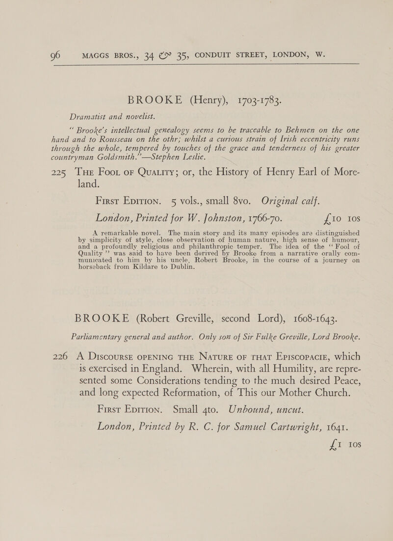  BROOKE (Henry), 1703-1783. Dramatist and novelist. “ Brooke’s intellectual genealogy seems to be traceable to Behmen on the one hand and to Rousseau on the othr; whilst a curious strain of Irish eccentricity runs through the whole, tempered by touches of the grace and tenderness of his greater countryman Goldsmith.” —Stephen Leshe. 225 Tue Foor or Quatiry; or, the History of Henry Earl of More- land. First Eprrion. 5 vols., small 8vo. Original calf. London, Printed for W. Johnston, 1766-70. £10 10s A remarkable novel. The main story and its many episodes are distinguished by simplicity of style, close observation of human nature, high sense of humour, and a profoundly religious and philanthropic temper. The idea of the ‘‘ Fool of Quality ’? was said to have been derived by Brooke from a narrative orally com- municated to him by his uncle, Robert Brooke, in the course of a journey on horseback from Kildare to Dublin. BROOKE (Robert Greville, second Lord), 1608-1643. Parliamentary general and author. Only son of Sir Fulke Greville, Lord Brooke. 226 A Discourse OPENING THE Nature oF THAT Episcopacie, which is exercised in England. Wherein, with all Humility, are repre- sented some Considerations tending to the much desired Peace, and long expected Reformation, of This our Mother Church. First Eprtion. Small 4to. Unbound, uncut. London, Printed by R. C. for Samuel Cartwright, 1641. {1 tos