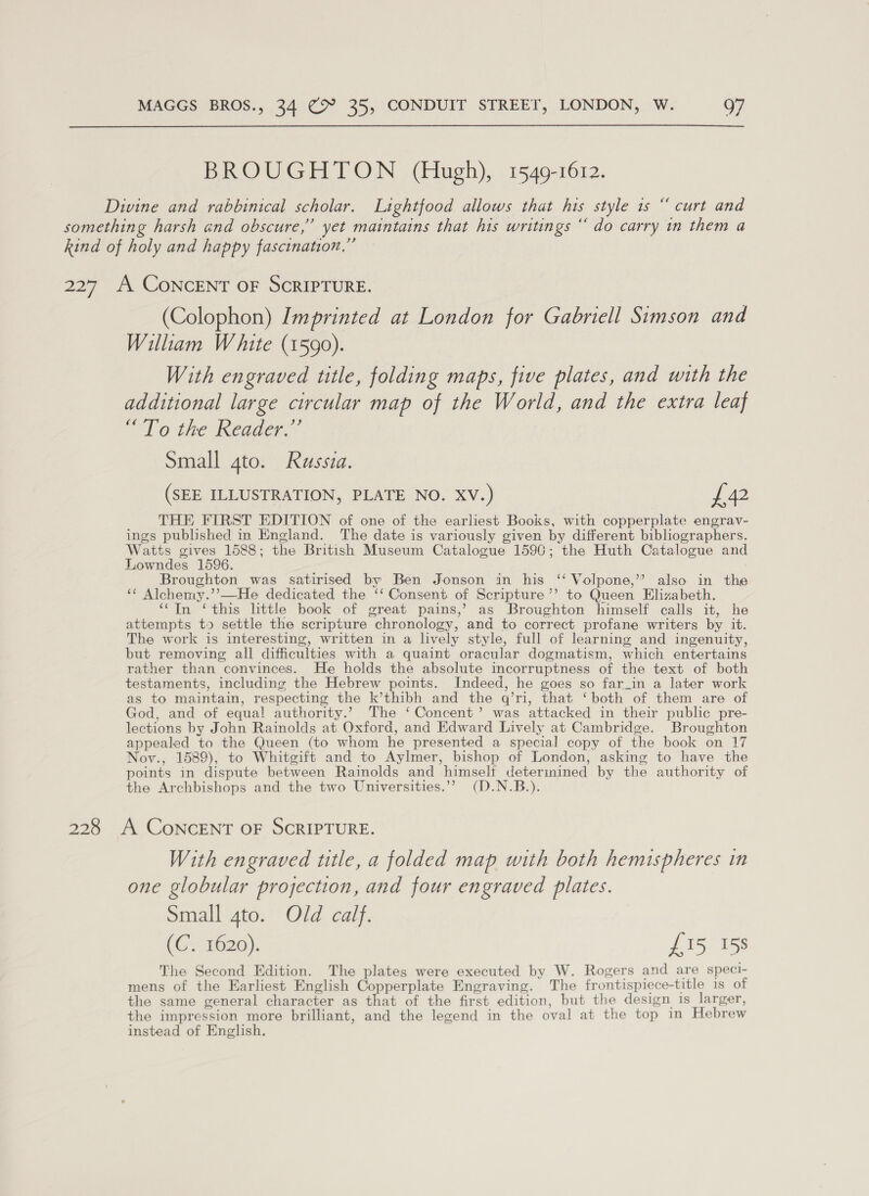  BROUGHTON (Hugh), 1549-1612. Divine and rabbinical scholar. Lightfood allows that his style 1s “ curt and something harsh and obscure,” yet maintains that his writings “ do carry in them a kind of holy and happy fascination.” ¢ 227 A CoNCENT OF SCRIPTURE. (Colophon) Imprinted at London for Gabriell Simson and William W hite (1590). With engraved title, folding maps, five plates, and with the additional large circular map of the World, and the extra leaf “To the Reader.” Small gto. Russia. (SEE ILLUSTRATION, PLATE NO. XV.) £42 THE FIRST EDITION of one of the earliest Books, with copperplate engrav- ings published in England. The date is variously given by different bibliographers. Watts gives 1588; the British Museum Catalogue 1596; the Huth Catalogue and Lowndes 1596. Broughton was satirised by Ben Jonson in his ‘‘ Volpone,’’ also in the *¢ Alchemy.’’—He dedicated the ‘‘ Consent of Scripture ’’ to Queen Elizabeth. “In ‘this little book of great pains,’ as Broughton himself calls it, he attempts to settle the scripture chronology, and to correct profane writers by it. The work is interesting, written in a lively style, full of learning and ingenuity, but removing all difficulties with a quaint oracular dogmatism, which entertains rather than convinces. He holds the absolute incorruptness of the text of both testaments, including the Hebrew points. Indeed, he goes so far_in a later work as to maintain, respecting the k’thibh and the q’ri, that ‘both of them are of God, and of equal authority.’ The ‘Concent’ was attacked in their public pre- lections by John Rainolds at Oxford, and Edward Lively at Cambridge. Broughton appealed to the Queen (to whom he presented a special copy of the book on 17 Nov., 1589), to Whitgift and to Aylmer, bishop of London, asking to have the points in dispute between Rainolds and himself deterinined by the authority of the Archbishops and the two Universities.’ (D.N.B.). 228 A CoNCcENT OF SCRIPTURE. With engraved title, a folded map with both hemispheres in one globular projection, and four engraved plates. Small 4to. Old calf. (G; 1620). £15 158 The Second Edition. The plates were executed by W. Rogers and are speci- mens of the Earliest English Copperplate Engraving. The frontispiece-title is of the same general character as that of the first edition, but the design is larger, the impression more brilliant, and the legend in the oval at the top in Hebrew instead of English.