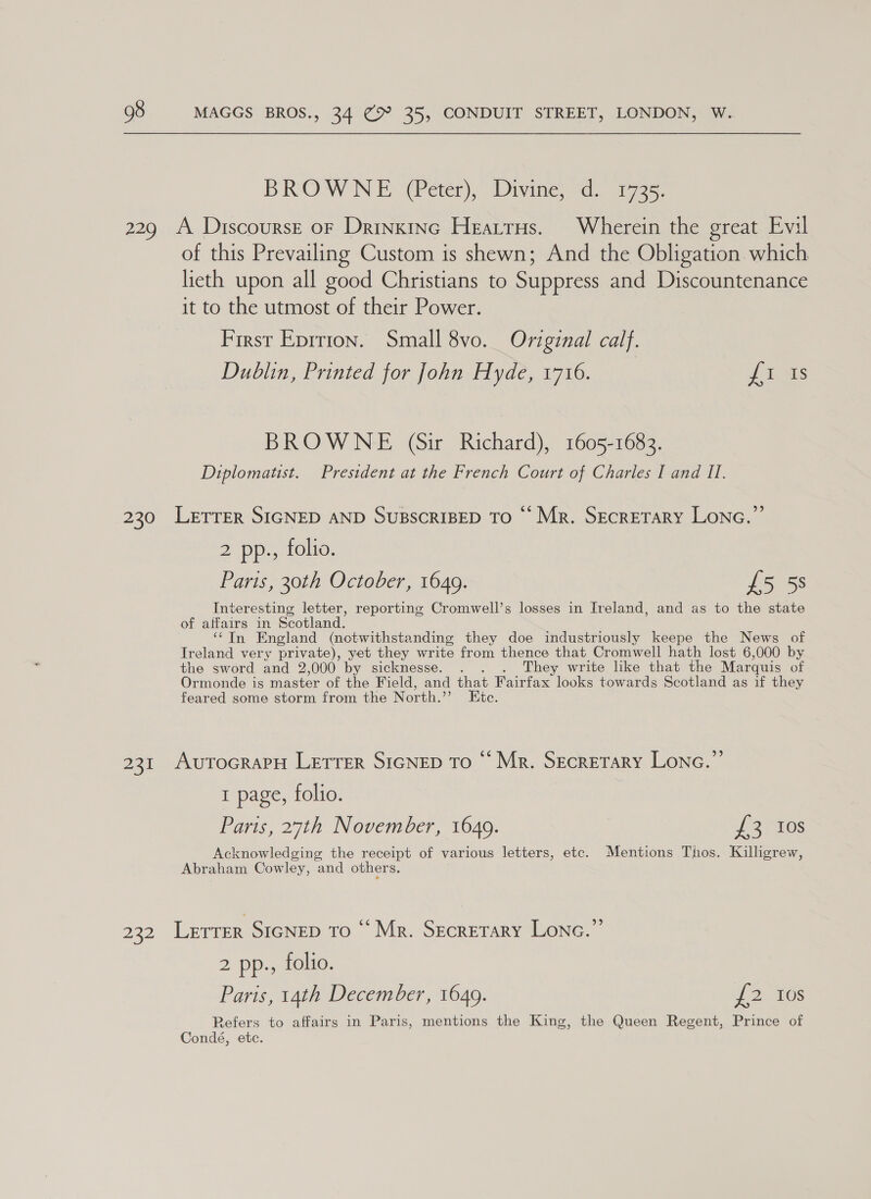 BROWN E(@eter), Divine: “dd. azz, 229 A Discourse of Drinxinc Heartrus. Wherein the great Evil of this Prevailing Custom is shewn; And the Obligation. which lieth upon all good Christians to Suppress and Discountenance it to the utmost of their Power. First Eprrion. Small 8vo. Original calf. Dublin, Printed for John Hyde, 1716. dis BROWNE (Sir Richard), 1605-1683. Diplomatist. President at the French Court of Charles I and II. 230 Letrer SIGNED AND SuBSCRIBED TO © Mr. Secretary Lonc.”’ 2 pp., folio. Paris, 30th October, 1649. £5 5S Interesting letter, reporting Cromwell’s losses in Ireland, and as to the state of affairs in Scotland. ‘‘TIn England (notwithstanding they doe industriously keepe the News of Ireland very private), yet they write from thence that Cromwell hath lost 6,000 by the sword and 2,000 by sicknesse. . . . They write like that the Marquis of Ormonde is master of the Field, and that Fairfax looks towards Scotland as if they feared some storm from the North.” Etc. 231 AutocraPH LETTER SIGNED To “ Mr. SecreTrary Lone.” 1 page, folio. Paris, 27th November, 1649. J 3 “10s Acknowledging the receipt of various letters, etc. Mentions Thos. Killigrew, Abraham Cowley, and others. ) 22 Lerrer SIGNED To ‘Mr. Secretary Lone.’ 2 pp., folio. Paris, 14th December, 1649. £2 10s Refers to affairs in Paris, mentions the King, the Queen Regent, Prince of Condé, etc.