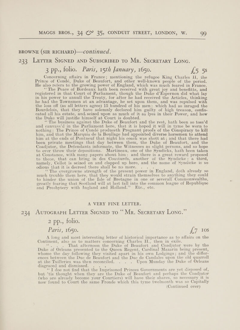  BROWNE (SIR RICHARD)—continued. 233 Letrrer SIGNED AND SUBSCRIBED TO Mr. Secretary Lone. 3 pp., folio. Paris, 15th January, 1650. £5 58 Concerning affairs in France; mentioning the refugee King Charles Li, the Prince of Condé, Duke of Beaufort, and other well-known people of the period. He also reters tc the growing power of England, which was much feared in France. ‘*The Peace of Bordeaux hath been received with great joy and benefitts, and registered in that Court of Parliament, though the Duke d’Espernon did what lay in his power to annull the Treaty, for after he had received the Articles, thinkin he had the Townsmen at an advantage, he set upon them, and was repulsed wit the joss off (as all letters agree) 15 hundred of his men: which had so inraged the Bourdelois, that they have solemnly declared him guilty of high treason, confis- cated all his estate, and. seized upon as much of it as lyes in their Power, and how the Duke will justifie himself at Court is doubted. ‘‘'The business against the Duke of Beaufort and the rest, hath been so toss’d and canvass’d in the Parliament here, that it is hoped it will in tyme be worn to nothing: The Prince of Condé produceth Pregnant proofs of the Conspiracy to kill him, and that the Marquis de la Boullage had appointed diverse horsemen to attend him at the ends of Pontneuf that night his coach was shott at; and that there had been private meetings that day between them, the Duke of Beaufort, and the Coadjutor, the Defendants infcrmate, the Witnesses as slight persons, and so hope to over throw their depositions. Martineau, one of the Svndicks, hath been taken at Coustance, with many papers about him: and there is a great reward proposed to those, that can bring in des Cousturds, another of the Syndicke: a third, namely, Cellot is seized on and clapped up here, and the name of Syndicke is so odious that it is decreed there shall be no more. ey ‘‘The overgrowne strength of the present power in England, doth already so much trcuble them here, that they would strain themselves to anything they could to hinder the union of the Isle of Bretagne in one or severali Commonwealths, creatly fearing that Scotland will at last fall into the common league of Republique and Presbytery with Ingland and Holland.’ LEitc., ete. A VERY FINE LETTER. 234 AutocraPH LETTER SIGNED To “ Mr. Secretary Lonc.”’ 2 pp., folio. Parts, 1650. £7 10s A long and most interesting letter of historical importance as to affairs on the Continent, also as to matters concerning Charles II., then in exile. see That afternoon the Duke of Beaufort and Coadjutor were by the Duke of Orleans presented to the Queen Regent, Cardinal Mazarin being present, whome the day following they visited apart in his own Lodgings; and the differ- ences between the Duc de Beaufort and the Duc de Candales upon the old quarrell at the Tuilleries was then reconciled. . . . Upon Munday the Duke of Orleans disgraced and dismissed. mee ‘¢T doe not find that the Imprisoned Princes Governments are yet disposed of, but ’tis thought when they are the Duke of Beaufort and perhaps the Coadjutor (who are already become your Courtiers) will have their shares, so necessary it 1s now found to Court the same Fronde which this tyme twelmonth was so Capitally