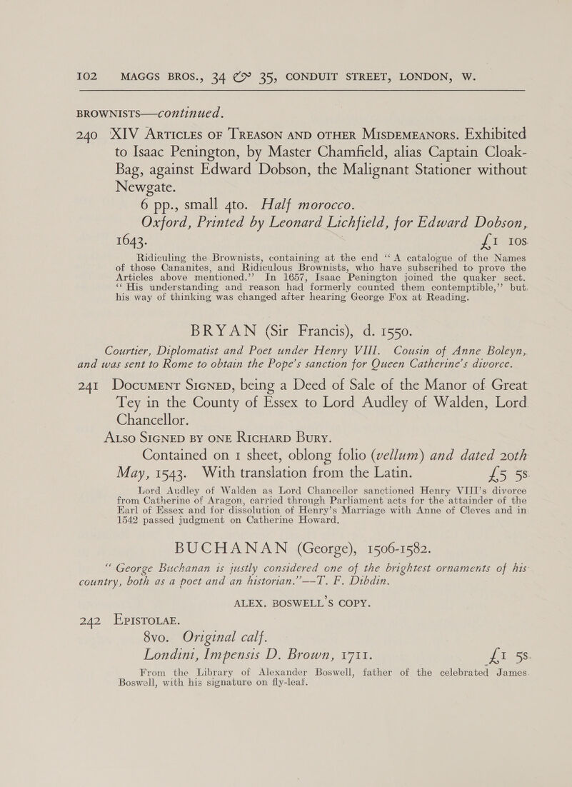 BROWNISTS——continued. 240 XIV Artictes oF TREASON AND OTHER Mispemeanors. Exhibited to Isaac Penington, by Master Chamfield, alias Captain Cloak- Bag, against Edward Dobson, the Malignant Stationer without Newgate. 6 pp., small 4to. Half morocco. Oxford, Printed by Leonard Lichfield, for Edward Dobson, 1642. ; I tes. Ridiculing the Brownists, containing at the end ‘‘ A catalogue of the Names of those Cananites, and Ridiculous Brownists, who have subscribed to prove the Articles above mentioned.’’ In 1657, Isaac Penington joined the quaker sect. ‘‘ His understanding and reason had formerly counted them contemptible,’’ but. his way of thinking was changed after hearing George Fox at Reading. BRYAN (Sir Francis), d. 1550. Courtier, Diplomatist and Poet under Henry VIII. Cousin of Anne Boleyn, and was sent to Rome to obtain the Pope’s sanction for Queen Catherine’s divorce. 241 Document SicNeEpD, being a Deed of Sale of the Manor of Great Tey in the County of Essex to Lord Audley of Walden, Lord Chancellor. ALso SIGNED BY ONE RicHARD Bury. Contained on 1 sheet, oblong folio (vellum) and dated 20th May, 1543. With translation from the Latin. £5 58 Lord Audley of Walden as Lord Chancellor sanctioned Henry VIII’s divorce from Catherine of Aragon, carried through Parliament acts for the attainder of the Earl of Essex and for dissolution of Henry’s Marriage with Anne of Cleves and in: 1542 passed judgment on Catherine Howard. BUCHANAN (George), 1506-1582. “ George Buchanan is justly considered one of the brightest ornaments of his country, both as a poet and an histortan.”—-T. F. Dibdin. ALEX. BOSWELL S COPY. 242 EpisToLa. 8vo. Original calf. Londini, Impensis D. Brown, 1711. Piss From the Library of Alexander Boswell, father of the celebrated James Boswell, with his signature on fly-leat.