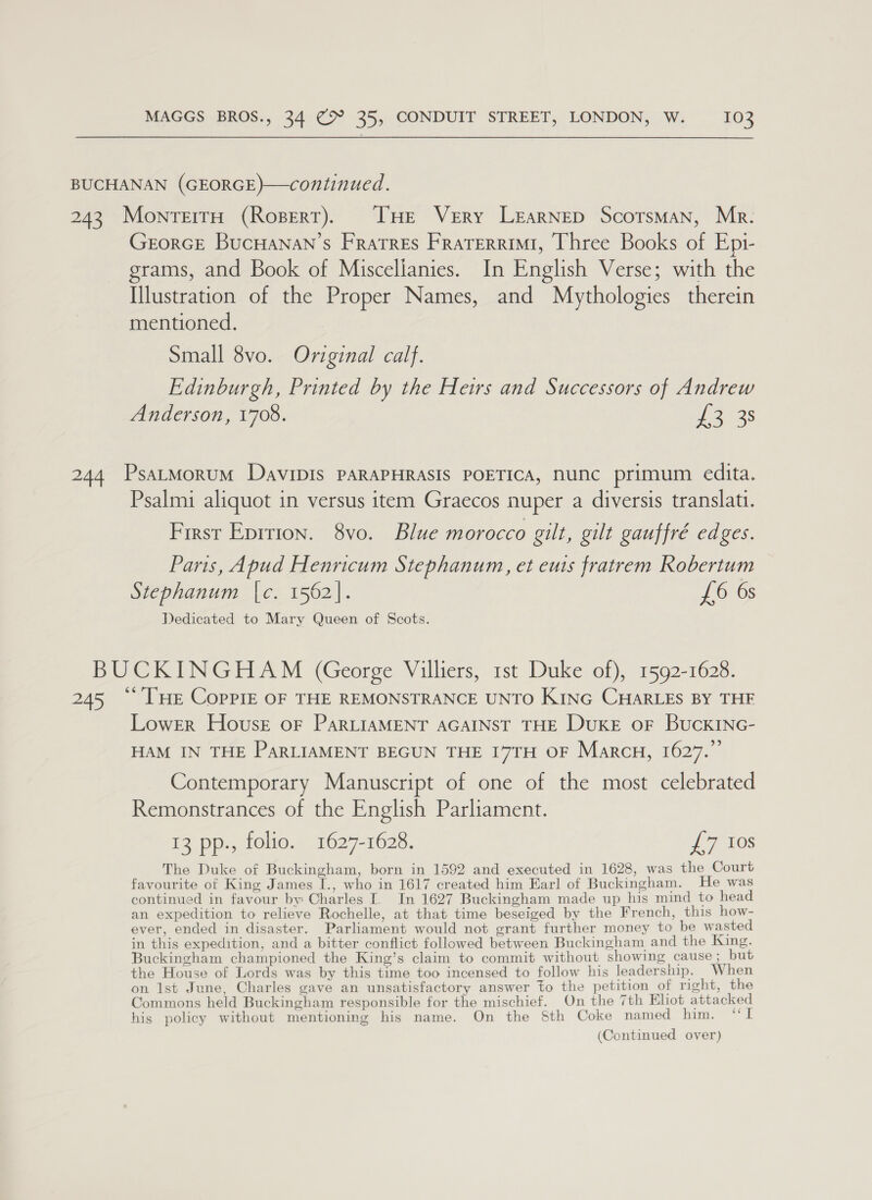 BUCHANAN (GEORGE)—continued. 243 MonrerrH (Ropert). [HE Very Learnep ScotsMan, Mr. GrorGE BucHANan’s Fratres Frarerrimi, Three Books of Ep1- grams, and Book of Miscelianies. In English Verse; with the Illustration of the Proper Names, and Mythologies therein mentioned. Small 8vo. Original calf. Edinburgh, Printed by the Heirs and Successors of Andrew Anderson, 1708. Bie dae 244 PsatMorum Davipis PARAPHRASIS POETICA, nunc primum edita. Psalmi aliquot in versus item Graecos nuper a diversis translatu. First Epition. 8vo. Blue morocco gilt, gilt gauffré edges. Paris, Apud Henricum Stephanum, et eus fratrem Robertum Stephanum [c. 1562]. £6 6s Dedicated to Mary Queen of Scots. BUCKINGHAM (George Villiers, 1st Duke of), 1592-1628. 245 “ [HE Coppre OF THE REMONSTRANCE UNTO KING CHARLES BY THF Lower House oF PaRLIAMENT AGAINST THE Duke oF BuckINc- HAM IN THE PARLIAMENT BEGUN THE 17TH OF Marcu, 1627.”’ Contemporary Manuscript of one of the most celebrated Remonstrances of the English Parliament. 13 pp., folio. 1627-1628. £7 108 The Duke of Buckingham, born in 1592 and executed in 1628, was the Court favourite of King James I., who in 1617 created him Earl of Buckingham. He was continued in favour by Charles I. In 1627 Buckingham made up his mind to head an expedition to relieve Rochelle, at that time beseiged by the French, this how- ever, ended in disaster. Parliament would not grant further money to be wasted in this expedition, and a bitter conflict followed between Buckingham and the King. Buckingham championed the King’s claim to commit without showing cause; but the House of Lords was by this time too incensed to follow his leadership. When on Ist June, Charles gave an unsatisfactory answer to the petition of right, the Commons held Buckingham responsible for the mischief. On the 7th Eliot attacked his policy without mentioning his name. On the Sth Coke named him. “I