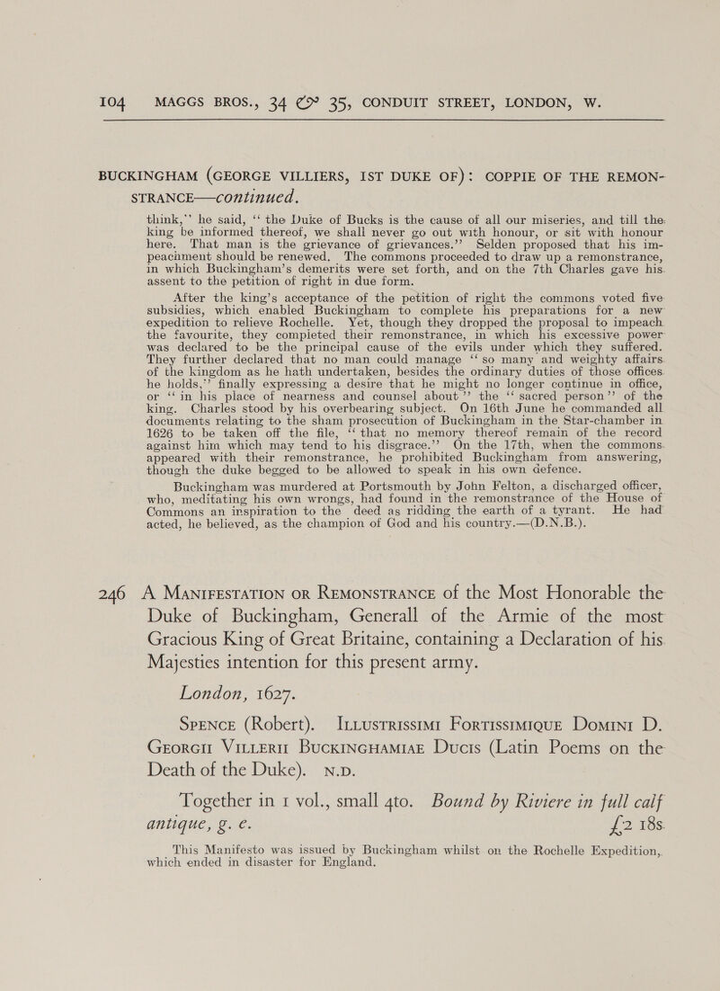 BUCKINGHAM (GEORGE VILLIERS, IST DUKE OF): COPPIE OF THE REMON- STRANCE—continued. think,*’ he said, ‘‘ the Duke of Bucks is the cause of all our miseries, and till the: king be informed thereof, we shall never go out with honour, or sit with honour here. That man is the grievance of grievances.’’ Selden proposed that his im- peacoment should be renewed. The commons proceeded to draw up a remonstrance, in which Buckingham’s demerits were set forth, and on the 7th Charles gave his. assent to the petition of right in due form. After the king’s acceptance of the petition of right the commons voted five subsidies, which enabled Buckingham to complete his preparations for a new expedition to relieve Rochelle. Yet, though they dropped the proposal to impeach the favourite, they compieted their remonstrance, in which his excessive power was declared to be the principal cause of the evils under which they suffered. They further declared that no man could manage ‘‘so many and weighty affairs. of the kingdom as he hath undertaken, besides the ordinary duties of those offices. he holds,’ finally expressing a desire that he might no longer continue in office, or ‘‘in his place of nearness and counsel about ’”’ the ‘‘ sacred person’’ of the king. Charles stood by his overbearing subject. On 16th June he commanded all documents relating to the sham prosecution of Buckingham in the Star-chamber in 1626 to be taken off the file, ‘‘ that no memory thereof remain of the record against him which may tend to his disgrace.’’ On the 17th, when the commons. appeared with their remonstrance, he prohibited Buckingham from answering, though the duke begged to be allowed to speak in his own defence. Buckingham was murdered at Portsmouth by John Felton, a discharged officer, who, meditating his own wrongs, had found in the remonstrance of the House of Commons an inspiration to the deed ag ridding the earth of a tyrant. He had acted, he believed, as the champion of God and his country.—(D.N.B.). 246 A MaNIFESTATION oR REMoNSTRANCE of the Most Honorable the Duke of Buckingham, Generall of the Armie of the most Gracious King of Great Britaine, containing a Declaration of his. Majesties intention for this present army. London, 1627. SPENCE (Robert). I_tustrrisstm1 Fortisstmiquz Domini D. Gerorcit VILLERIT BuckINGHAMIAE Ducis (Latin Poems on the Death of the Duke). N.p. Together in 1 vol., small 4to. Bound by Riviere in full calf antique, g. é. 12 16s This Manifesto was issued by Buckingham whilst on the Rochelle Expedition, which ended in disaster for England.