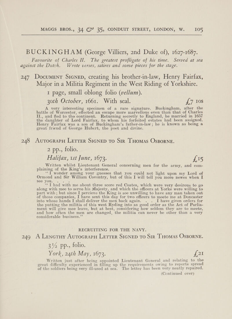 BUCKINGHAM (George Villiers, 2nd Duke of), 1627-1687. Favourite of Charles II. The greatest profligate of his time. Served at sea against the Dutch. Wrote verses, satires and some pieces for the stage. 247 DocuMENT SIGNED, creating his brother-in-law, Henry Fairfax, Major in a Militia Regiment in the West Riding of Yorkshire. 1 page, small oblong folio (vellum). 30th October, 1661. With seal. ¥ 7. 108 A very interesting specimen of a rare signature. Buckingham, after the battle of Worcester, effected an escape more marvellous even than that of Charles II., and fled to the continent. Returning secretly to England, he married in 1657 the daughter of Lord Fairfax, to whom his forfeited estates had been assigned. Henry Fairfax was a son of Buckingham’s father-in-law; he is known as being a great friend of George Hubert, the poet and divine. 248 AutTocraPH LETTER SIGNED To Sir THomas Osgorne. 2 pp., folio. Halifax, ist June, 1673. £15 Written whilst Lieutenant General concerning men for the army, and com- plaining of the King’s interference. ‘‘J] wonder among your guesses that you cquld not light upon my Lord of Ormond and Sir William Coventry, but of this I will tell you more newes when I see yous. °%, ‘“T had with me about three score red Coates, which were very desirous to go along with mee to serve his Majesty, and which the officers at Yorke were willing to part with ; but since I percieve the King is soe unwilling to have any man taken out of those companies, I have sent this day for two officers to meete me at Doncaster into whose hands I shall deliver the men back again. . . I have given orders for the putting the militia of this west Ryding into as good order as the Act of Parlia- ment will give mee leave, but at best, considering how seldom they are to meete, and how often the men are changed, the militia can never be other than a very considerable business.”’ RECRUITING FOR THE NAVY. 249 A Lenctuy AurocrapH LETTER SIGNED To Sir THOMAS OsBORNE. 3% pp., folio. York, 24th May, 1673. {21 Written just after being appointed Lieutenant General and relating to the great difficulty experienced in filling up the requirements owing to reports spread of the soldiers being very ill-used at sea. The letter has been very neatly repaired.